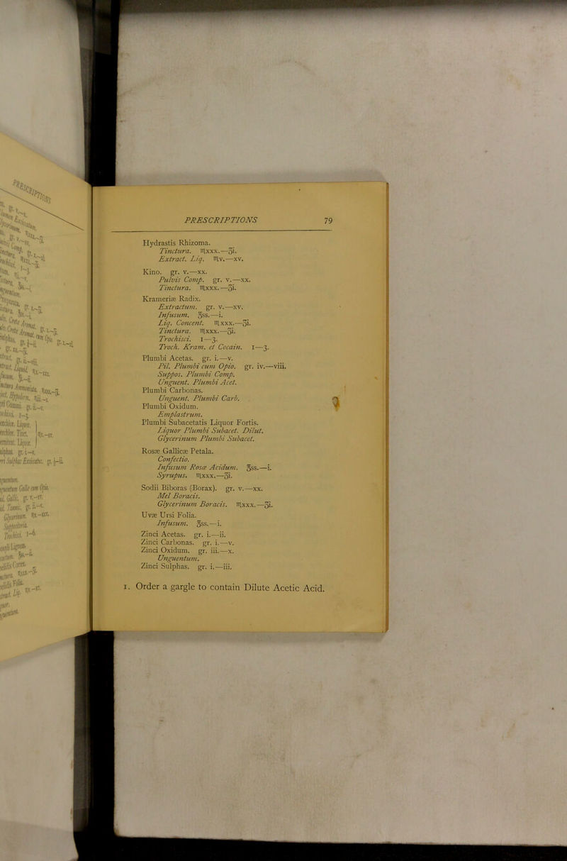 Plydrastis Rhizoma. Tinctura. lUxxx.—5'- Extract. Liq. iriv.—xv. Kino. gr. v.—xx. Pulvts Comp. gr. v.—xx. Tinctura. nixxx.—^i. Krainerice Radix. Extractum. gr. v.—xv. Infusu?n. 5ss. —i. Liq. Concent. lUxxx.—5i- Tinctura. illxxx.—5i- Trochisci. i—3. Troch. Kram. ct Cocam. i—3. Plumbi Acetas. gr. i.—v. Pit. Plumbi cum Opio. gr. iv.—viii. Suppos. Plumbi Corrip. Unguent. Pltmibi Acet. Plumbi Carbonas. Unguetit. Plumbi Carb. Plumbi Oxidum. Emplastrutn. Plumbi Subacetatis Liquor Fords. Liqtior Plumbi Subacet. Dilut. Glyce7'imwi Plumbi Subacet. Rosce GallicEE Petala. Confectio. Lifusum Roses Acidum. gss.—i. Syrup2is, irixxx.— Sodii Biboras (Borax), gr. v.—xx. Mel Boracis. Glycerinum Boracis. aixxx.—5i- Uv£E Ursi Folia. Infusu7ii. gss.—i. Zinci Acetas. gr. i.—ii. Zinci Carbonas. gr. i.—v. Zinci Oxidum. gr. iii.—x. U7igue7itu7n. Zinci Sulphas, gr. i.—iii. I. Order a gargle to contain Dilute Acetic Acid.