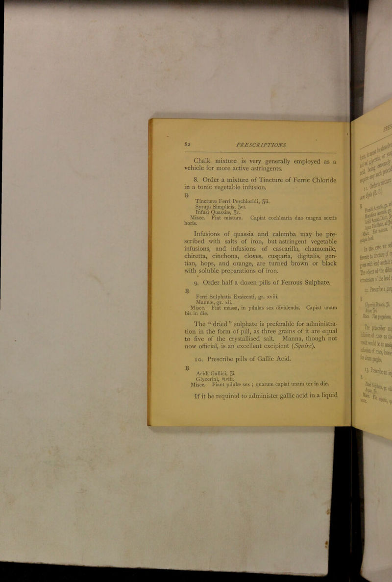 Chalk mixture is very generally employed as a vehicle for more active astringents. 8. Order a mixture of Tincture of Ferric Chloride in a tonic vegetable infusion. Tincturx Ferri Perchloridi, 5ii- Syrupi Simplicis, 5vi. Infusi Quassiae, gv. Misce. Fiat niistura. Capiat cochlearia duo magna sextis horis. Infusions of quassia and calumba may be pre- scribed with salts of iron, but astringent vegetable infusions, and infusions of cascarilla, chamomile, chiretta, cinchona, cloves, cusparia, digitalis, gen- tian, hops, and orange, are turned brown or black with soluble preparations of iron. 9. Order half a dozen pills of Ferrous Sulphate. Ferri Sulphatis Exsiccati, gr. xviii. Mannte, gr. xii. Misce. Fiat massa, in pilulas sex dividenda. Capiat unam bis in die. The “ dried ” sulphate is preferable for administra- tion in the form of pill, as three grains of it are equal to five of the crystallised salt. Manna, though not now official, is an excellent excipient {Sqiure). 10. Prescribe pills of Gallic Acid. Acidi Gallici, fii- Glycerini, iilviii. Misce. Fiant pilulx sex ; quarum capiat unam ter in die. If it be required to administer gallic acid in a liquid