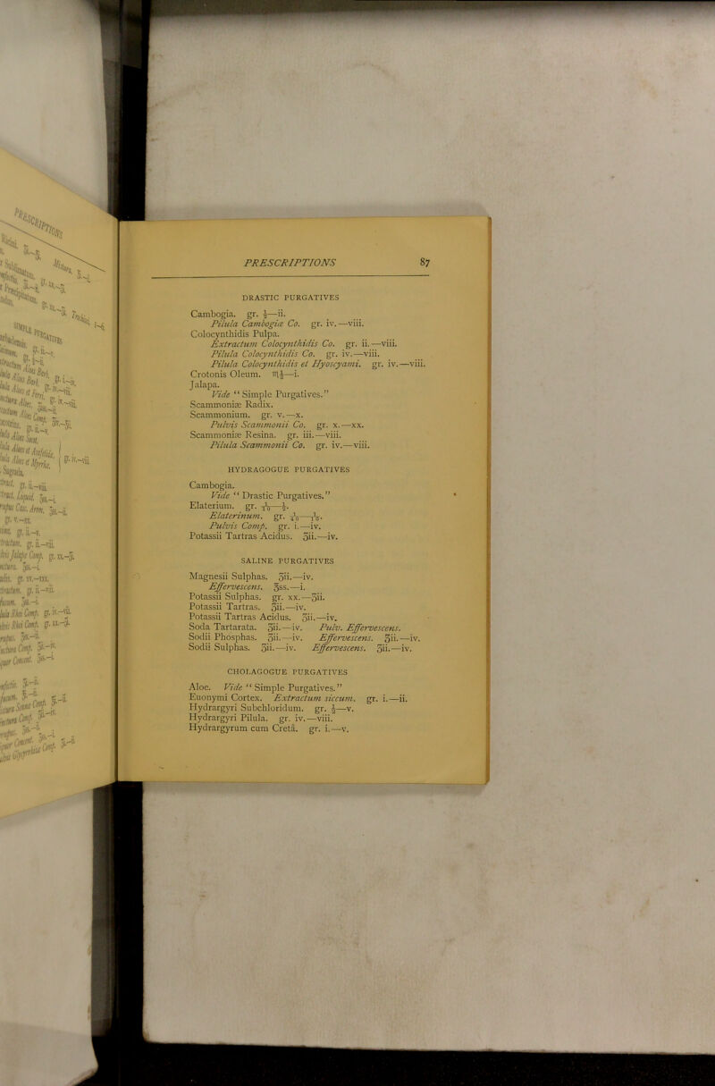 DRASTIC PURGATIVES Cambogia. gr. I—ii. Pilula Cambogia Co. gr. iv.—viii. Colocynthidis Pulpa. Extractwn Colocynthidis Co. gr. ii.—viii. Pilula Colocynthidis Co. gr. iv.—viii. Pilula Colocynthidis et Ilyoscyami. gr. iv.—viii. Crotonis Oleum, in,^—i. Jalapa. Vide “Simple Purgatives.” Scammoniie Radix. Scammonium. gr. v.—x. Pnlvis Scammonii Co. gr. x.—xx. Scammonise Resina, gr. iii.—viii. Pilula Scammonii Co. gr. iv.—viii. HYDRAGOGUE PURGATIVES Cambogia. Vide “Drastic Purgatives.” Elaterium. gr. tJ-u— Elaterinum. gr. Ptilvis Co7up. gr. i.—iv. Potassii Tartras Acidus. 5ii-—iv. SALINE PURGATIVES Magnesii Sulphas. 3ii>—iv. Effervescens. gss.—i. Potassii Sulphas, gr. xx.—5ii- Potassii Tartras. 3ii-—iv. Potassii Tartras Acidus. 3ii-—iv. Soda Tartarata. 3ii-—iv. Pulv. Effervescens. Sodii Phosphas. 5ii-—iv. Effervescens. 3ii-—iv. Sodii Sulphas. 3ii--—iv. Effervescens. 3ii-—iv. CHOLAGOGUE PURGATIVES Aloe. Vide “Simple Purgatives.” Euonymi Cortex. Extractum siccum. gr. i.—ii. Hydrargyri Subchloridum. gr. ij—v. Hydrargyri Pilula. gr. iv.—viii. Hydrargyrum cum Creta. gr. i.—v.