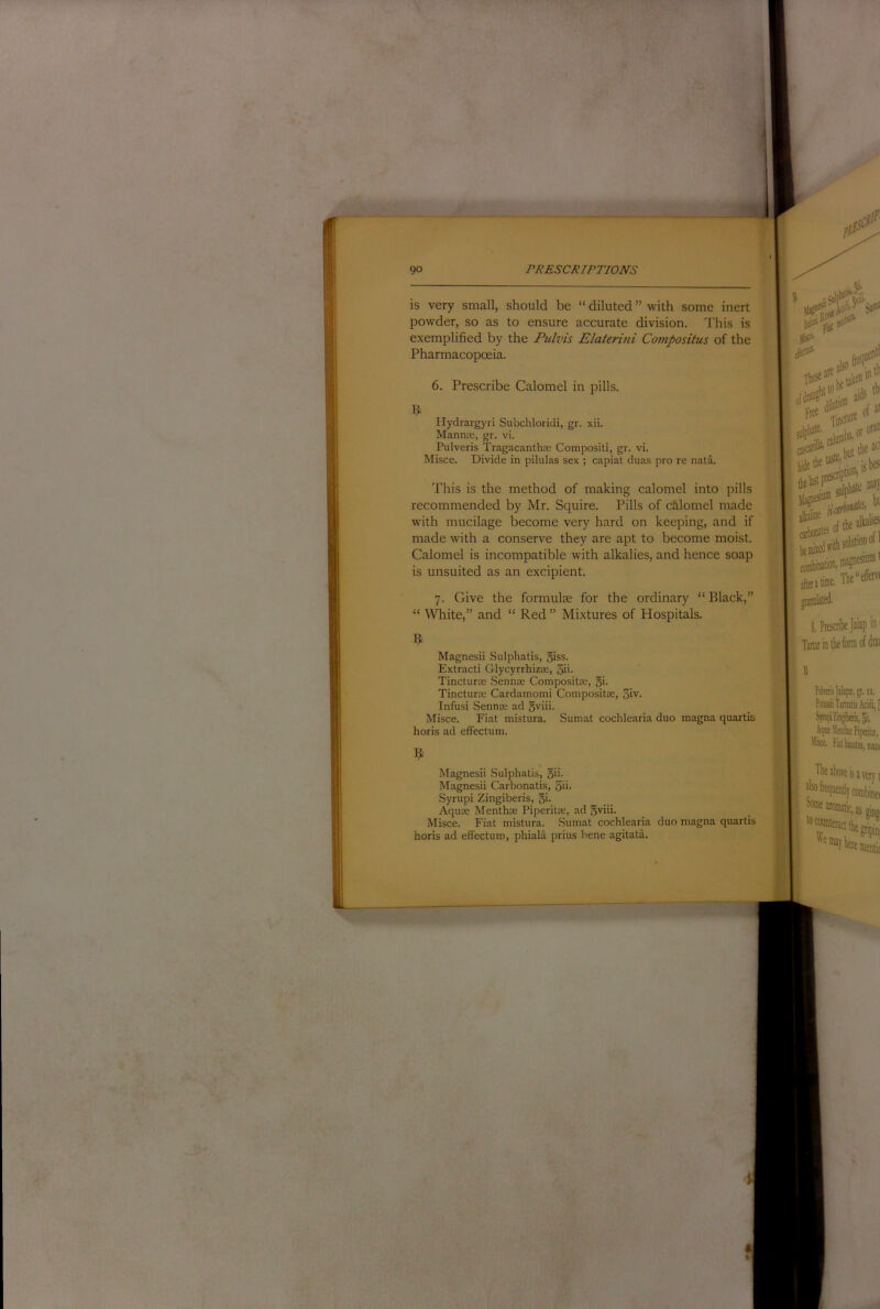 is very small, should be “ diluted ” with some inert powder, so as to ensure accurate division. This is exemplified by the Fulvis Elaterini Compositus of the Pharmacopoeia. 6. Prescribe Calomel in pills. riydrargyri Subchloridi, gr. xii. Manna:, gr. vi. Pulveris Tragacantha: Compositi, gr. vi. Misce. Divide in pilulas sex ; capiat duas pro re nata. This is the method of making calomel into pills recommended by Mr. Squire. Pills of calomel made with mucilage become very hard on keeping, and if made with a conserve they are apt to become moist. Calomel is incompatible with alkalies, and hence soap is unsuited as an excipient. 7. Give the formulte for the ordinary “ Black,” “ White,” and “ Red ” Mixtures of Hospitals. R Magnesii Sulphatis, 5iss. Extract! Glycyrrhizte, 3ii- Tinctura: Sennse Compositre, 5i- Tinctura: Cardamomi ComposittE, 3iv. Infusi Sennre ad 5viii. Misce. Fiat mistura. Sumat cochlearia duo magna quartis horis ad effectum. R Magnesii Sulphatis, 5'i- Magnesii Carbonatis, 5ii- Syrupi Zingiberis, gi. Aquae Menthae Piperitae, ad gviii. Misce. Fiat mistura. Sumat cochlearia duo magna quartis horis ad effectum, phiala prius bene agitata.