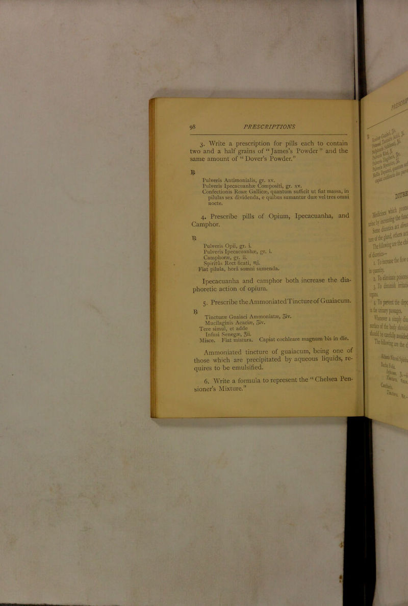 1 98 PRESCRIPTIONS 3. Write a prescription for pills each to contain two and a half grains of “James’s Powder” and the same amount of “ Dover’s Powder.” Pulveris Antimonialis, gr. xv. Pulveris Ipecacuanha Compositi, gr. xv. Confectionis Rosre Gallicse, quantum sufficit ul fiat massa, in pilulas sex dividenda, e quibus sumantur duse vel tres omni nocte. 4. Prescribe pills of Opium, Ipecacuanha, and Camphor. R Pulveris Opii, gr. i. Pulveris Ipecacuanhce, gr. i. CamphorEC, gr. ii. Spiritus Rect ficati, itli- Fiat pilula, hora somni sumenda. I Ipecacuanha and camphor both increase the dia- phoretic action of opium. 5. Prescribe theAmmoniatedTinctureofGuaiacum. .. Tincturte Guaiaci Ammoniatas, 3iv. Mucilaginis Acacice, 3iv. Tere simul, et adde Infusi Senegae, gii. , • j- Misce. Fiat mistura. Capiat cochleare magnum bis in die. Ammoniated tincture of guaiacum, being one of those which are precipitated by aqueous liquids, re- quires to be emulsified. 6. Write a formula to represent the “ Chelsea Pen- sioner’s Mixture. a,. nani 0^ rland, others act The follow! It-are the chi’ I, Toinaeasethelioffc in quantity. !. To eliminate poisons 3, To diminisl Oijans, I To prevent the depo in the uiinar)’passages. lllaeTer a simply diu: sinlaceo’' 01.-U Tint