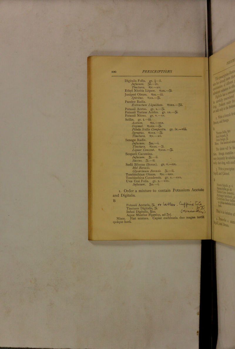 Digitalis Folia, gr. ^—ii. Ivfusiim. 3ii-—iv. ; Tinctura. niv.—xv. Ethyl Nitritis Liquor. iRxx.—3i- Juniperi Oleum, itlss.—iii. Spirilus. iilxx. —3>- Pareirce Radix. j Extractum Liquidum. itlxxx.—3ii* I.. Potassii Acetas. gr. x.—3i- Potassii Tartras Acidus. gr. xx.—3i- Potassii Nitras. gr. v.—xx. j Scillte. gr. i.—iii. Acetum. nix.—xxx. Oxymel. nixxx.—3i* Pihila Scillm Composita. gr. iv.—viiL Syrtipus. nixxx.—3i- Tinctura. niv.—xv. Senegse Radix. Infusum. 5ss.—i. Tinctura. nixxx. —3i- Liquor Concent, nixxx.—3i* Scoparii Cacumina. Infusum. 5i-—. ;! Sticcus. 3i-—ii- Sodii Biboras (Borax), gr. v.—xx. > Mel Boracis. __ ‘ Glycerinum Boracis. 3i-—^ii- ; Terebinthinoe Oleum, nix.—xxx. Terebinthina Canadensis, gr. x.—xxx. Uvoe Ursi Folia, gr. x.—xxx. ‘ Infusum. gss.—i. I. Order a mixture to contain Potassium Acetate and Digitalis. Potassii Acetatis, 3i* W/Wl/v . ^ Tincturse Digitalis, 3i- . ‘ Infusi Digitalis, q^ss. ^ Aquas Menthse Piperitas, ad 5vi. Misce. Fiat mistura. Capiat cochlearia duo magna tertia, quaque hora.
