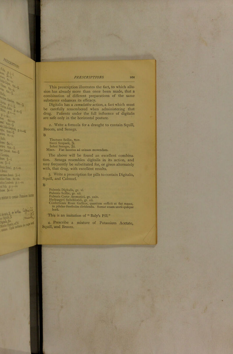01. 'Oil. jf ; ■.. /• l-'Ui. ,k-^ P' ^Vw Ot '^rCiHunt. rixa,^j i Cacumina, r ^itm. 5,. 5i.'-ii, itoras (Borax). p,v,-xx, '/ Binds. minm Binds. 5i.-ii. ithini Oleum. ilx.-xn. itliina Canadensis. p.i,-ni. rsi Folia, p.x.-xxx. fustn. ^-i. imwtureto PJ^£SC/^/PT/OJVS lOl This prescription illustrates the fact, to which allu- sion has already more than once been made, that a combination of different preparations of the same substance enhances its efficacy. Digitalis has a cumulative action, a fact which must be carefully remembered when administering that drug. Patients under the full influence of digitalis are safe only in the horizontal posture. 2. Write a formula for a draught to contain Squill, Broom, and Senega. [j; D^iafe 5- 1. '.‘r niisiura. Tincturre Scillre, trixv. Sued Scoparii, 3i. Infusi Senegje, 5ii- Misce. Fiat haustus ad urinam movendam. f The above will be found an excellent combina- tion. Senega resembles digitalis in its action, and may frequently be substituted for, or given alternately with, that drug, with excellent results. 3. Write a prescription for pills to contain Digitalis, Squill, and Calomel. 1 Pulveris Digitalis, gr. vi. Pulveris Scillse, gr. xii. Pulveris Cretae Aromatid, gr. xxiv. Plydrargyri Subchloridi, gr. xii. Confectionis Rosas Gallicas, quantum suffidt ut fiat massa, in pilulas duodedm dividenda. Sumat unam sexta quaque hora. Thi§ is an imitation of “ Baly’s Pill.” 4. Prescribe a mixture of Potassium Acetate, Squill, and Broom.