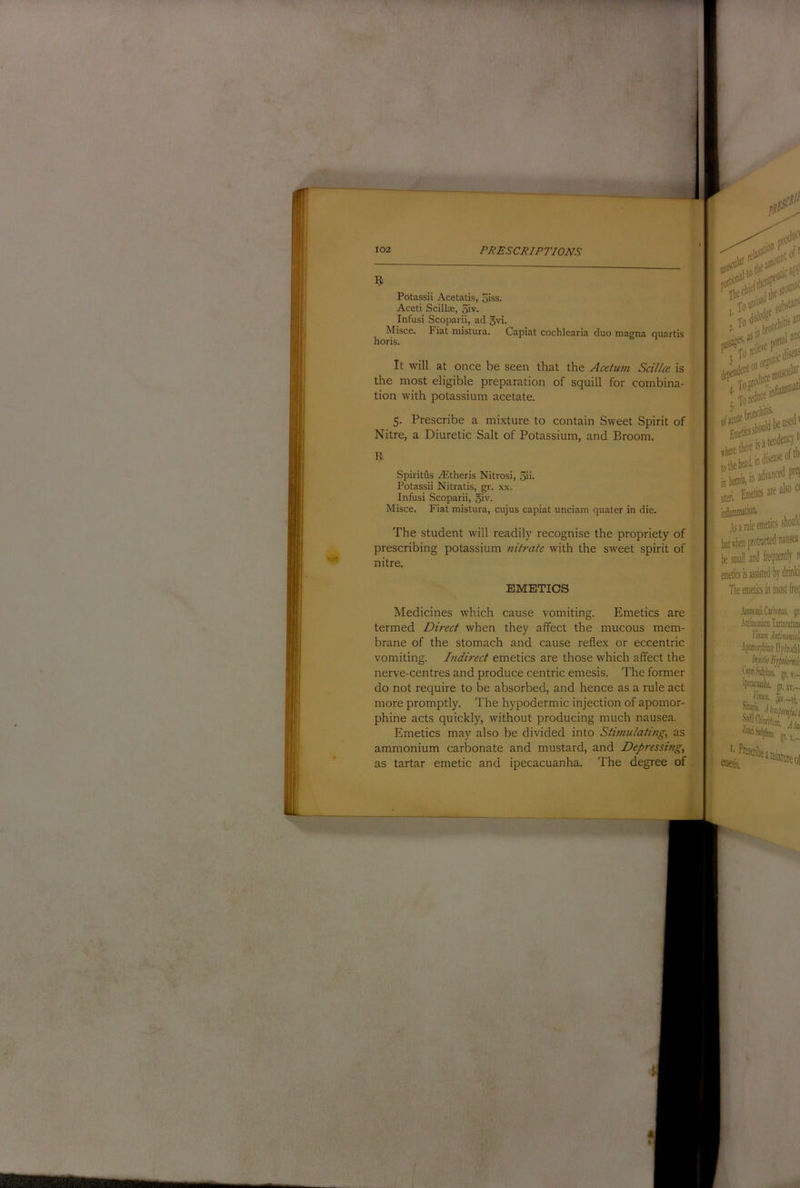 Potassii Acetalis, 5iss. Aceti Scillx, 5'v. Infusi Scoparii, ad gvi. Misce. Fiat mistura. Capiat cochlearia duo magna quartis horis. It will at once be seen that the Acetum Scillce is the most eligible preparation of squill for combina- tion with potassium acetate. 5. Prescribe a mixture to contain Sweet Spirit of Nitre, a Diuretic Salt of Potassium, and Broom. Spiritfls yEtheris Nitrosi, 5ii- Potassii Nitratis, gr. x.x. Infusi Scoparii, 5iv. Misce. Fiat mistura, cujus capiat unciam quater in die. The student will readily recognise the propriety of prescribing potassium nitrate with the sweet spirit of nitre. EMETICS jcspp jjlnnimtion. ^ As a rule emetics should but when protracted nausea he small and frequently n enietics is assisted by drinki The emetics in most freq Medicines which cause vomiting. Emetics are termed Direct when they affect the mucous mem- brane of the stomach and cause reflex or eccentric vomiting. Indirect emetics are those which affect the nerve-centres and produce centric emesis. The former do not require to be absorbed, and hence as a rule act more promptly. The hypodermic injection of apomor- phine acts quickly, without producing much nausea. Emetics may also be divided into Stimulating, as ammonium carbonate and mustard, and Depressing, as tartar emetic and ipecacuanha. The degree of .\iDiiioiiiCailxiim. gr. .tDliinoiiiiiiii TarUralnni llm Mmid Apatorphirallydrochli bpiiSiilpliis, gi.v.- vt,~- .. '>«• h~\i gt.S.- ^ mixture of