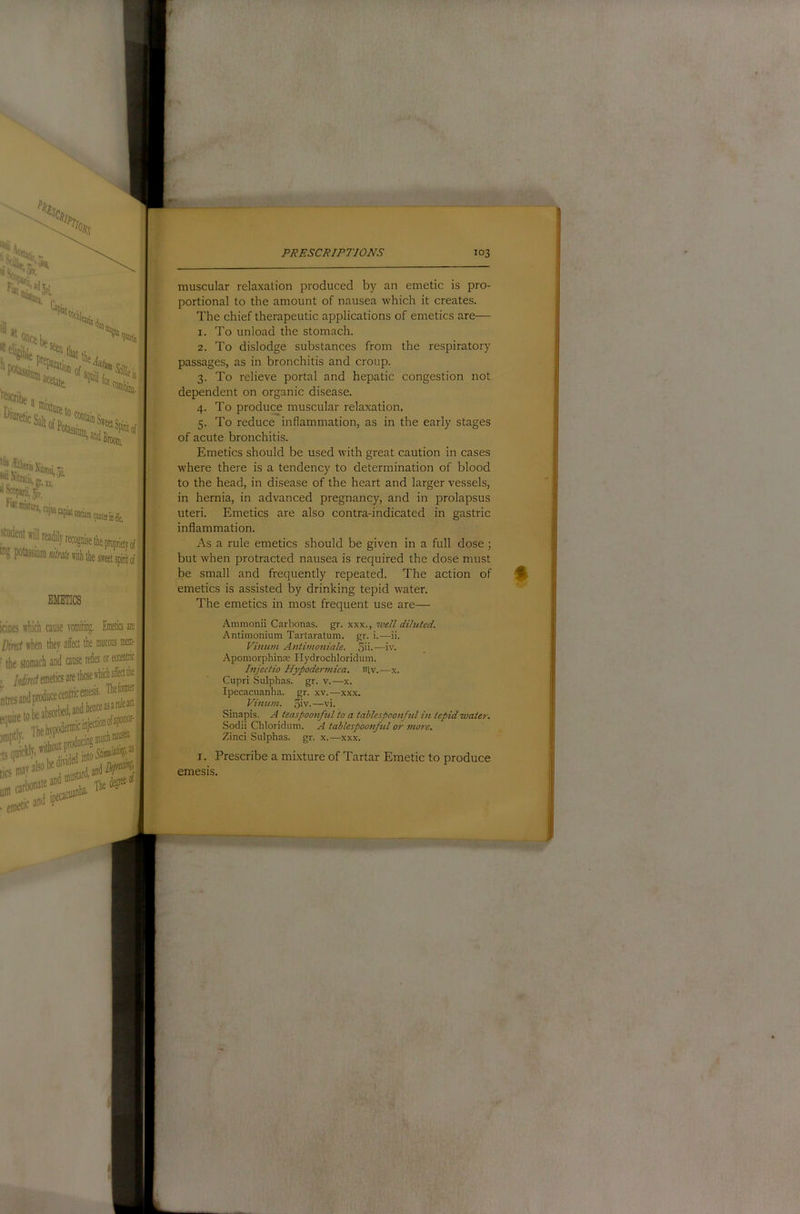 r,. Upi5, describe uScofanijv, f'»lmistiira,ciii| Student srill in? I»tassiuDi/;/W;iritlithe swt spirit of EMETICS muscular relaxation produced by an emetic is pro- portional to the amount of nausea which it creates. The chief therapeutic applications of emetics are— 1. To unload the stomach. 2. To dislodge substances from the respiratory passages, as in bronchitis and croup. 3. To relieve portal and hepatic congestion not dependent on organic disease. 4. To produce muscular relaxation. 5. To reduce inflammation, as in the early stages of acute bronchitis. Emetics should be used with great caution in cases where there is a tendency to determination of blood to the head, in disease of the heart and larger vessels, in hernia, in advanced pregnancy, and in prolapsus uteri. Emetics are also contra-indicated in gastric inflammation. As a rule emetics should be given in a full dose; but when protracted nausea is required the dose must be small and frequently repeated. The action of emetics is assisted by drinking tepid water. The emetics in most frequent use are— which cause vomiliug. Emetics are i when they affect the mucous mem- stomach and ause reflex or eccentric emetics are those which affd the indproducecentiicemesis. Theforaier . 1 v.j liAnr IV also an bonate ana >‘‘--Tbe degree Ammonii Carbonas. gr. xxx., 7vell diluted, Antimonium Tartaratum. gr. i.—ii. Vinum Antimoniale. 5i'-—iv. Apomorphinte Hydrochloridum. Injectio Hypodermica, iHv.—x. Cupri Sulphas, gr. v.—x. Ipecacuanha, gr. xv.—xxx. Vimun. 5iv.—vi. Sinapis. A teaspoonful to a tablespoonfid in tepid water. Sodii Chloridum. A tablespoonful or more. Zind Sulphas, gr. x.—xxx. I. Prescribe a mixture of Tartar Emetic to produce emesis.