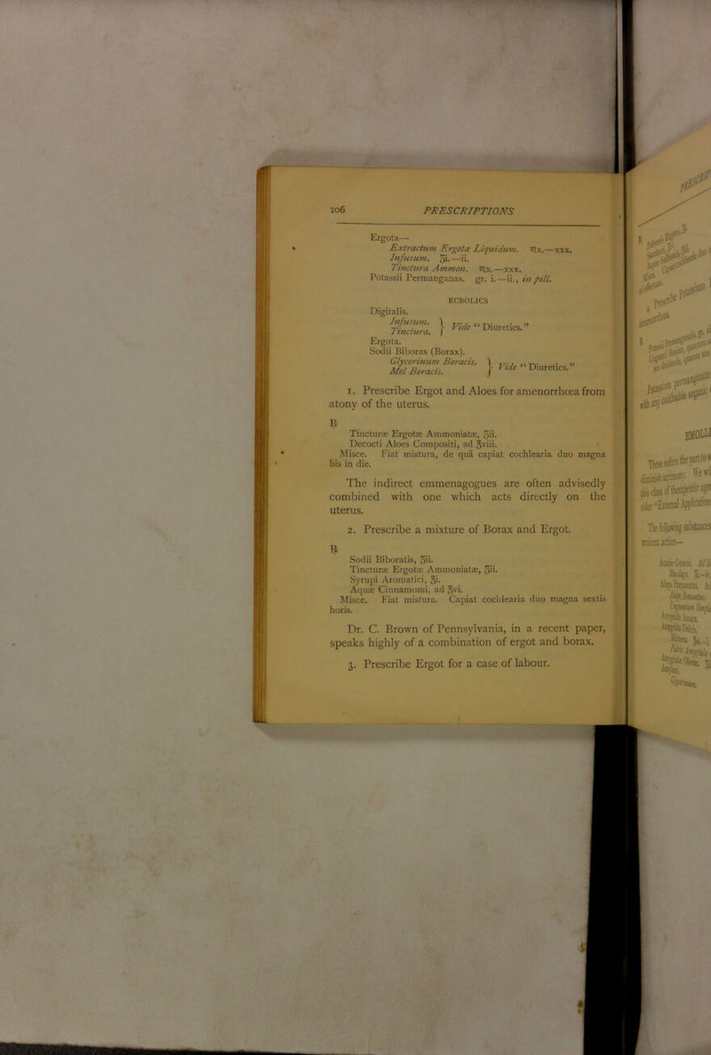 Ergota— Exlractiim Ergotm Liquidum. lUx.—xxx. In/us urn. 3i-—>i. Tinctura Ammon, tiix.—xxx. Potassii Permanganas. gr. i. —ii., in pill. ECBOLICS Digitalis. Diuretics.” Ergota. Sodii Biboras (Borax). Glycerinum Boracis. 1 , ,, .. >> Mel Boracis. ] Diuretics.” I. Prescribe Ergot and Aloes for amenorrhcea from atony of the uterus. Tincturce Ergotae Ammoniatte, 5ii- Decocti Aloes Compositi, ad 5viii. Misce. Fiat mistura, de qua capiat cochlearia duo magna bis in die. The indirect emmenagogues are often advisedly combined with one which acts directly on the uterus. B I Ills?'' sat 0 PotasauD'/’^' ffitbaoyofl' isanat® emouj Tlesesoftentliepartto''' diffliiiisliacnniony. ''ewil (tij class of therapeutic agei * “External Applicationi 2. Prescribe a mixture of Borax and Ergot. Sodii Biboratis, 3ii- Tincturse Ergotre Ammoniatse, S’i* Syrupi Aromatici, oi- Aquse Cinnamomi, ad o^i. Misce. Fiat mistura. Capiat cochlearia duo magna sextis horis. Dr. C. Brown of Pennsylvania, in a recent paper, speaks highly of a combination of ergot and borax. 3. Prescribe Ergot for a case of labour. The following substances mnlcentaction- AaaGtniDiL Allii 5,-ir, AitpPtiparatE, .\i Smfli Oil