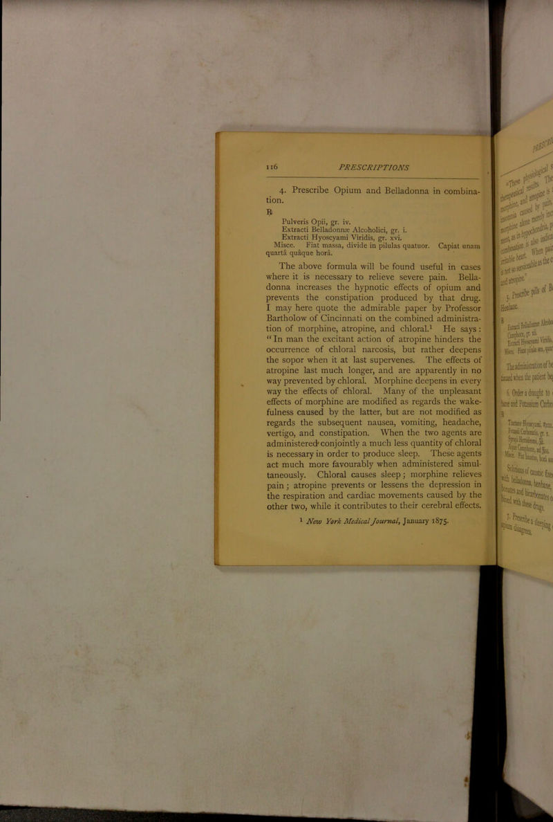 4- tion. R Prescribe Opium and Belladonna in combina- Pulveris Opii, gr. iv. Extract! Belladonnae Alcoholici, gr. i. Extract! Hyoscyam! V!r!d!s, gr. xv!. M!sce. F!at massa, d!v!de !n p!lulas quatuor. quarta quaque hora. Cap!at unam The above formula will be found useful in cases where it is necessary to relieve severe pain. Bella- donna increases the hypnotic effects of opium and prevents the constipation produced by that drug. I may here quote the admirable paper by Professor Bartholow of Cincinnati on the combined administra- tion of morphine, atropine, and chloral.^ He says: “ In man the excitant action of atropine hinders the occurrence of chloral narcosis, but rather deepens the sopor when it at last supervenes. The effects of atropine last much longer, and are apparently in no way prevented by chloral. Morphine deepens in every way the effects of chloral. Many of the unpleasant effects of morphine are modified as regards the wake- fulness caused by the latter, but are not modified as regards the subsequent nausea, vomiting, headache, vertigo, and constipation. When the two agents are administered* conjointly a much less quantity of chloral is necessary in order to produce sleep. These agents act much more favourably when administered simul- taneously. Chloral causes sleep; morphine relieves pain; atropine prevents or lessens the depression in the respiration and cardiac movements caused by the other two, while it contributes to their cerebral effects. ^ New York Medical Journal, January 1875.