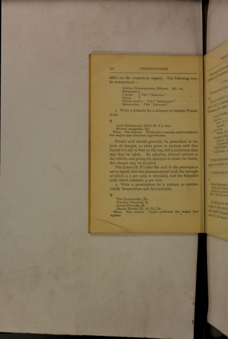 effect on the respiratory organs. I'he following may * be enumerated— Acidum Hydrocyanicum Dilutum. lUii.—vi. Belladonna Plumbi Acetas. Vide “Astringents.” Stramonium. Vide “ Narcotics.” 1. Write a formula for a mixture to contain Prussic Acid. Acidi Hydrocyanici Diluti (B. P.), nixii. Misturse Amygdalae, gvi. Misce. Fiat mistura. Phiala prius concussa, capiat cochlearia duo magna tussi admodum ingravescente. Prussic acid should generally be prescribed in the form of draught, as when given in mixture with thin liquids it is apt to float on the top, and a poisonous dose may thus be taken. By adapting almond mixture as the vehicle, and giving the direction to shake the bottle, this danger may be avoided. The letters (B. P.) after the acid in the prescription are to signify that the pharmacopoeial acid, the strength of which is 2 per cent, is intended, and not Scheele’s acid, which contains 4 per cent. 2. Write a prescription for a mixture to contain chiefly Stramonium and Ipecacuanha. Vini Ipecacuanhse, 3ss. Tincturoe Stramonii, 3i. Syrupi Rhoeados, gi. Decocti Hordei (gii. ad Oi.), §v. Misce. Fiat mistura. Capiat cochlearia duo magna tussi urgente. ' Conium Opium