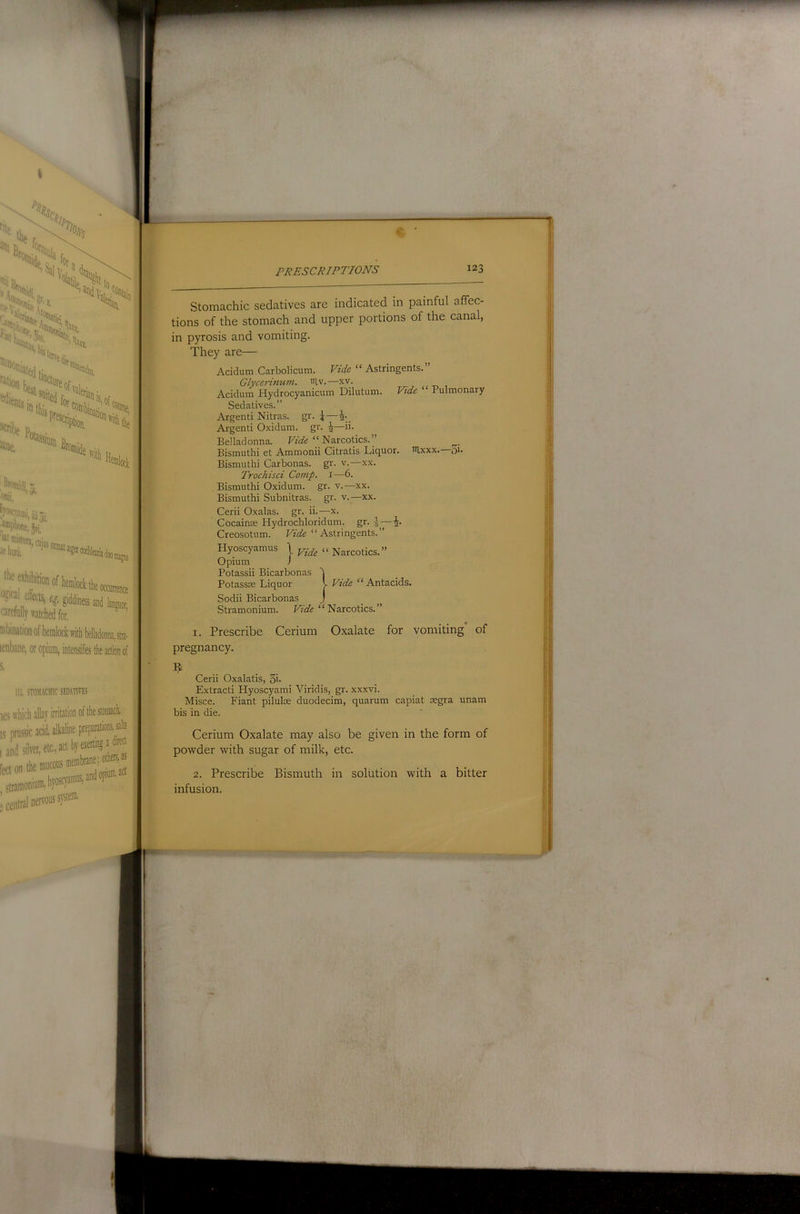 ^•s^s N!; “Ihii %, '*«Ki«i '“■' %i«n ■itll Broinidi 5 ')nii, !;^[3'i,aa,)ii foiptiorj:, Jfi '“'®«t«ra, cuius hora. ^ QUO II ^raUfects, q. giddiness and languor, '■arefully watched for. mbinationofheralocl;witht)elladoniia,stia- lenbane, or opium, intensifies the action of 111, STO.M.CCHIC SED,WIVES les which allay irritation of the stomach. ,s’’prussic acid alkaline preparations salts . central ner'WSfst®' PRESCRIPTIONS 123 Stomachic sedatives are indicated in painful affec- tions of the stomach and upper portions of the canal, in pyrosis and vomiting. They are— Acidum Carbolicum. Vide “ Astringents.” Glycerinum. wiv.—xv. Acidum Hydrocyanicum Dilutum. Vide “ Pulmonary Sedatives.” Argenti Nitras. gr- 4-_. Argenti Oxidum. gr. ^—ii. Belladonna. “ Narcotics.” Bismuthi et Ammonii Citratis Liquor, itixxx. £)i. Bismuthi Carbonas. gr. v.—xx. Trochisci Comp, i—6. Bismuthi Oxidum. gr. v.—xx. Bismuthi Subnitras. gr. v.—xx. Cerii Oxalas. gr. ii.—x. CocainsE Hydrochloridum. gr. i- Creosotum. “ Astringents.” Hyoscyamus \ « Narcotics.” Opium J Potassii Bicarbonas t Potassas Liquor I Vide “Antacids. Sodii Bicarbonas J Stramonium. “ Narcotics.” 1. Prescribe Cerium Oxalate for vomiting of pregnancy. Cerii Oxalatis, 5i- Extracti Hyoscyami Viridis, gr. xxxvi. Misce. Fiant piluloe duodecim, quarum capiat aegra unam bis in die. Cerium Oxalate may also be given in the form of powder with sugar of milk, etc. 2. Prescribe Bismuth in solution with a bitter infusion.
