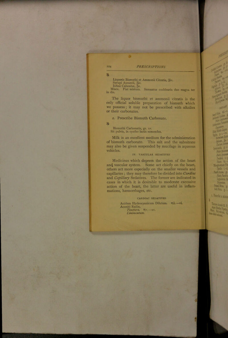 9 Liquoris Bismuthi et Ammonii Citratis, 3iv. Syrupi Aurantii, 3iv. Infusi Calumbx, 3v. Misce. Fiat mistura. Sumantur cochlearia duo macna ter in die. The liquor bismuthi et ammonii citratis is the only official soluble preparation of bismuth which we possess; it may not be prescribed with alkalies or their carbonates. 2. Prescribe Bismuth Carbonate. Bismuthi Carbonatis, gr. xv. Sit pulvis, in cyatho lactis sumendus. Milk is an excellent medium for the administration of bismuth carbonate. This salt and the subnitrate may also be given suspended by mucilage in aqueous vehicles. IV. VASCULAR SEDATIVES Medicines which depress the action of the heart ancl vascular system. Some act chiefly on the heart, others act more e.specially on the smaller vessels and capillaries ; they may therefore be divided into Cardiac and Capillary Sedatives. The former are indicated in cases in which it is desirable to moderate excessive action of the heart, the latter are useful in inflam- mations, hsemorrhages, etc. CARDIAC SEDATIVES Acidum Hydrocyanicum Dilutum. niii.—vi. Aconiti Radix. Tinciura. lUv. —xv. Linimentum.