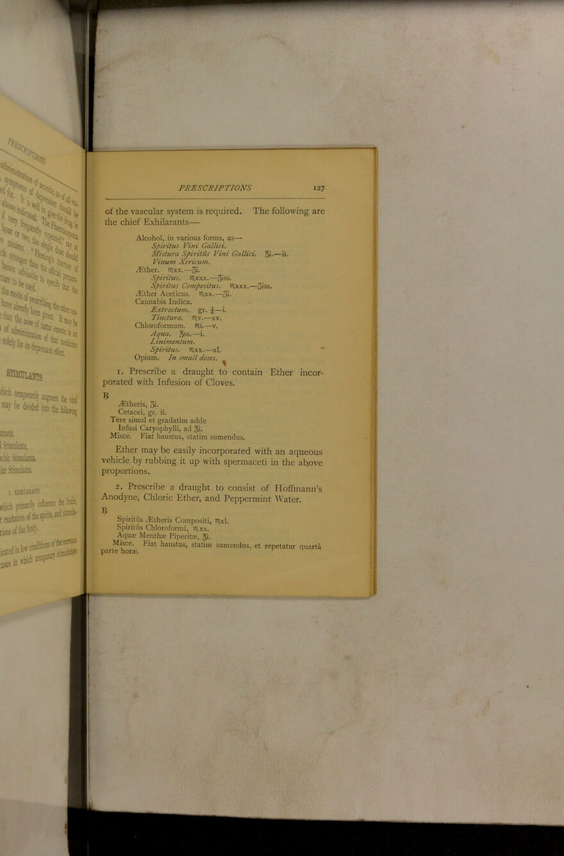 '’ety f' h'«s hei advi w-i' tile for its . ®^ciiie stimulants fhich [«®Poranly augment tlie vital be divided into t arants. 1 Stimulants, icbic Stimulants, lar Stimulants. I, EXHllARANB ffhich primarily influence the brain, t Station of thespints, and stimula- tions of the body- icated inform conditions oftbenf“^ 3ses in ffhich temporary of the vascular system is required. The following are the chief Exhilarants— Alcohol, in various fonns, as— Spintus Villi Gallici. Mistura Spiritiis Vini Gallici. §!•—h- Vinum Xericum. Alther. irixx.—3i- Spiidtus. iilxxx.—3>ss. Spirit us Coinpositus. nixxx.—5iss, Aether Aceticus. nixx.—3i. Cannabis Indica. Extractum. gr. ^—i. Tinctura. iTlv.—xv. Chloroformum. nii.—v. Aqua, gss-—i. Linimentuin. Spiritus. itlxx.—xl. Opium. In small doses. ^ 1. Prescribe a draught to contain Ether incor- porated with Infusion of Cloves. Aitheris, 3i- Cetacei, gr. ii. Tere simul et gradatim adde Infusi Caryophylli, ad gi. Misce. Fiat haustus, statim sumendus. Ether may be easily incorporated with an aqueous vehicle by rubbing it up with spermaceti in the ab^ove proportions. 2. Prescribe a draught to consist of Hoffmann’s Anodyne, Chloric Ether, and Peppermint Water. Spiritus .^Ftheris Compositi, nixl. Spiritus Chloroformi, iilxx. Aquas Menthae Piperite, gi. Misce. Fiat haustus, statim sumendus, et repetatur quarta parte horse. ^