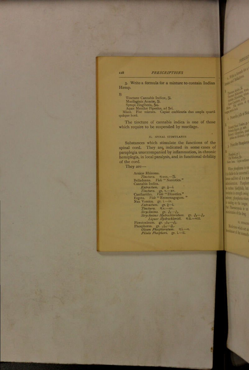 3. Write a formula for a mixture to contain Indian Hemp. Tinctune Cannabis Indicse, 5i- Mucilaginis Acaciae, 5'- Syrupi Zingiberis, gss. Aqure Menthte Piperitse, ad 5vi. Misce. Fiat mistura. Capiat cochlearia duo ampla quarta quaque bora. The tincture of cannabis indica is one of those which require to be suspended by mucilage. II. SPINAL STIMULANTS Substances which stimulate the functions of the spinal cord. They ar^ indicated in some cases of paraplegia unaccompanied by inflammation, in chronic hemiplegia, in local paralysis, and in functional debility of the cord. They are— Arnicae Rhizoma. Tinctura. laxxx.—Si- Belladonna. Fi'afe “ Narcotics.” Cannabis Indica. Extractum, gr. ^—i. Tinctura. gr. v. —xv. Cantharides. Vide ‘ ‘ Diuretics. ” Ergota. Vide “ Emmenagogues. ” Nux Vomica, gr. i.—iv. Extractum. gr. \—i. Tinctura. nix.—xv. Sirycknina. gr. 1^5—-h- Strychnhue Hydrochloridum. gr. tsV771*s- Liquor Hydrochloridi. niii.—viii. Picrotoxinum. gr. —a*6- Phosphorus, gr. Oleum Phosphoratum. lUi.—v. Pilula Phosphori. gr. i.—ii. .yis*'.. , Piescnl 5'’ Solrebaie. tophosphonii iscoi haice cod-liver oil is a moi Imiiiijtiatioii Phosphon fra carbon bisulphide, but Ivatiation in strength owing