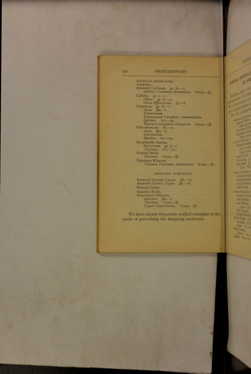 Alcohol in various forms. Ammonia. Ammonii Carbonas. gr. iii.—x. Spirittis Ammonia Aromaticus, tnxxx.—3i. Caffeina. gr. i.—v. Ciiras. gr. ii.—x. Citras Effervescens. 3i.—ii. Camphora. gr. ii.—v. Aqtia. §ss.—i. Linimentum. Linimentum Camphora Animoniatum. Spiritus. HI V.—xx. Tinctura Camphora Cornposita. tilxxx.—3i. Chloroformum. iTii.—v. Aqua. gss.—i. Linimentum. Spirihis. Hlv.—xx. Strophanthi Semina. Extractum. gr. ^—i. Tinctura. niv.—xv. Sumbul Radix. Tinctura. irixxx.—5i. Valerianae Rhizoma. Tinctura Valeriafta Ammoniata. iilxxx.—3i CAPILLARY STIMULANTS Ammonii Acetatis Liquor. Ammonii Citratis Liquor. Mezerei Cortex. Sassafras Radix. Serpentariae Rhizoma. Infusum. 5ss.—i. Tinctura. iilxxx.—3i. Liquor Concentratus. iilxxx, ■‘rik.-'rr U^r.ind- Feni.tea» §oi.taias. Uptt. iii.' 3ii.—vi. 5ii.—vi. Cilm'vPnfinlm CikiGilondiUD. SodiQloriiiaU. li^m. Hi,.