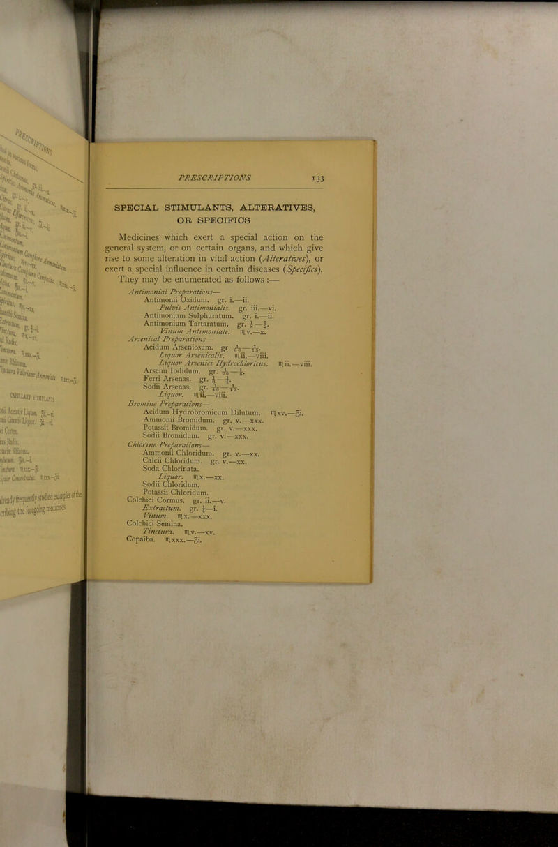 SPECIAL STIMULANTS, ALTERATIVES, OR SPECIFICS Medicines which exert a special action on the general system, or on certain organs, and which give rise to some alteration in vital action {Alteratives), or exert a special influence in certain diseases {Specifics). They may be enumerated as follows :— Antimonial Preparations— Antimonii Oxidum. gr. i.—ii. Ptilvis Antimonialis. gr. iii.—vi. Antimonium Sulphuratum. gr. i.—ii. Antimonium Taitaratum. gr. ^—J. Vinum Antimoniale. in,v.—x. Arsenical P> eparations— Acidum Arseniosum. gr. Liquor Arsenicalis. iriii.—viii. Liquor Arsenici Hydrochlorictis. in. ii. —viii. Arsenii lodidum. gr. ■STS—i- Fern Arsenas. gr. J—J. Sodii Arsenas. gr. — tV- Liquor, iriii.—viii. Bromine Preparations— Acidum Hydrobromicum Dilutum. itlxv.—3i. Ammonii Bromidum. gr. v.—xxx. Potassii Bromidum. gr. v.—xxx. Sodii Bromidum. gr. v.—xXx. Chlorine Preparations— Ammonii Chloridum. gr. v.—xx. Calcii Chloridum. gr. v.—xx. Soda Chlorinata. Liquor, nix.—xx. .Sodii Chloridum. Potassii Chloridum. Colchici Cormus. gr. ii.—v. Extractum. gr. J—i. Vinum. iiix.—xxx. Colchici Semina. Tinctura. niv.—xv. Copaiba. lUxxx.—5i-