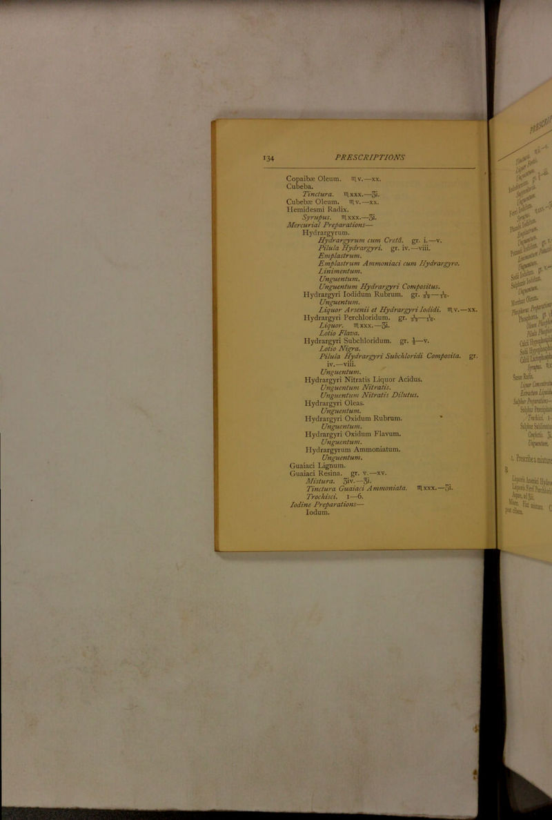34 Copaiba: Oleum. lUv.—xx. Cubeba. Tinctura. tiixxx.—S'- Cubeba: Oleum. in.v.—xx. Hemidesmi Radix. Syrupus. iRxxx.—3i- Mercurial Preparations— Hydrargyrum. Hydrargyrum cum Cretd. gr. i.—v. Pilula Hydrargyri. gr. iv.—viii. Emplastrum. Emplastrum Ammoniaci cum Ilydrargyro. Linimentum. Unguentum. UnguenUwi Hydrargyri Compositus. Hydrargyri lodidum Rubrum. gr. Unguentum. Liqtior Arsenii et Hydrargyri lodidi. lUv.—xx. Hydrargyri Perchloridum. gr. Liquor, itlxxx.—3i* Lotio Flava. Hydrargyri Subchloridum. gr. i—v. Lotio Nigra. Pilula Hydrargyri Subchloridi Composita. gr. iv.—viii. Unguentum. Hydrargyri Nitratis Liquor Acidus. Unguentum Nitratis. Unguentum Nitratis Dilutus, Hydrargyri Oleas. Unguentum. Hydrargyri Oxidum Rubrum. ’ Unguentum. Hydrargyri Oxidum Flavum. Unguentum. Hydrargyrum Ammoniatum. Unguentum. Guaiaci Lignum. Guaiaci Resina, gr. v.—xv. Mistura. 3iv-—5i- Tinctura Guaiaci Ammoniata. nixxx.—5i- Trochisci. i—6. Iodine Preparations— lodum.