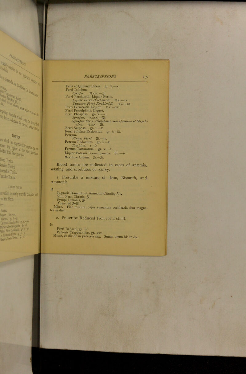 Ferri et Quininre Citras. gr. v.—x. Ferri loclidum. Syrtipiis. tilxxx.—5>- Ferri Perchloridi Liquor Fortis. Liquor Ferri Perchloridi. iTlv.—xv. Tinctura Ferri Perchloridi. iilv.—xv. Ferri Pernitratis Liquor, niv.—xv. Ferri Persulphatis Liquor. Ferri Phosphas. gr. v.—x. Syrupus. itlxxx.—^i. Syrupus Ferri Phosphatis cum Quinina et Strych- nina. nixxx. —5i- Ferri Sulphas, gr. i.—v. Ferri Sulphas Exsiccatus. gr. ^—iii. Ferrum. Vimim Ferri. 5i-—iv. Ferrum Redactum. gr. i.—v. Trochisci. 1—6. Ferrum Tartaratum. gr. v.—x. Liquor Potassii Permanganatis. 3ii-—iv. Morrhuse Oleum. 3'-—o>- Blood tonics are indicated in cases of anaemia, wasting, and scorbutus or scurvy. 1. Prescribe a mixture of Iron, Bismuth, and Ammonia. Liquoris Bismuth! et Ammonii Cilratis, 3iv. Vini Ferri Citratis, 5ii. Syrupi Limonis, §i. Aquae, ad 5viii. Misce. Fiat mistura, cujus sumantur cochlearia duo magna ter in die. 2. Prescribe Reduced Iron for a child. Ferri Redact!, gr. iii. Pulveris Tragacanthae, gr. xxx. Misce, et divide in pulveres sex. Sumat unum bis in die.