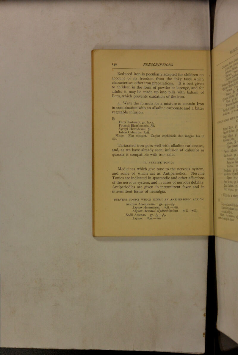 Reduced iron is peculiarly adapted for children on account ot its freedom from the inky taste which characterises other iron preparations. It is best given to children in the form of powder or lozenge, and for adults it may be made up into pills with balsam of Peru, which prevents oxidation of the iron. 3. Write the formula for a mixture to contain Iron in combination with an alkaline carbonate and a bitter vegetable infusion. Ferri Tartarati, gr. Ixxx. Potassii Bicarbonatis, 5ii- Syrupi Hemidesmi, §i. Infusi CalumbEE, 5vii. Misce. Fiat mistura. Capiat cochlearia duo magna bis in die. Tartarated iron goes well with alkaline carbonates, and, as we have already seen, infusion of calumba or quassia is compatible with iron salts. II. NERVINE TONICS Medicines which give tone to the nervous system, and some of which act as Antiperiodics. Nervine Tonics are indicated in spasmodic and other affections of the nervous system, and in cases of nervous debility. Antiperiodics are given in intermittent fever and in intermittent forms of neuralgia. NERVINE TONICS WHICH EXERT AN ANTIPERIODIC ACTION Acidum Arseniosum. gr. ^ Liqtior Arsenicalis. iilii.—viii. Liquor Arsenici Hydrochlorictu, niii.—viii. Sodii Arsenas. gr. Ai“7tV- Liquor, iilii.—viii. {