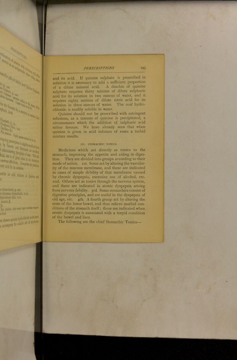 n‘- offt % :: '%\u •‘ I'-'^lUfl^^’ »<it, ■>(L. ‘'’^Ziiic «, ^f*aib,„r ,■• ‘^''.5'i “isiura, “’'. «lJl Cani; Sfatarjii ^‘?prescrint;„ ■ . , J' >«J ; I I ^cnbe an acid mixture of Quinine aid ^ s llydrocliloritii, p, niv, is Sliyclwim llydrochloridi, Hxsiv. Ilydrocliloricidiliiti, Hiu, Autsalii, J, 3'' Fill mislun, !.- hori ! i i-y- ; i PKESCRIPTJONS i43 and its acid. If quinine sulphate is prescribed in j solution it is necessary to add a sufficient proportion ^ of a dilute mineral acid. A drachm of quinine | sulphate requires thirty minims of dilute sulphuric ; acid for its solution in two ounces of water, and it , requires eighty minims of dilute nitric acid for its | solution in three ounces of water. The acid hydro- Si chloride is readily soluble in water. ; Quinine should not be prescribed with astringent ,, infusions, as a tannate of quinine is precipitated, a 'i circumstance which the addition of sulphuric acid j: rather favours. We have already seen that when ^ quinine is given in acid infusion of roses a turbid mi.xture results. III. STOMACHIC TONICS Medicines which act directly as tonics to the stomach, improving the appetite and aiding in diges- tion. They are divided into groups according to their mode of action, i st. Some act by altering the vascular- j ity of the mucous membrane, and these are indicated in cases of simple debility of that membrane caused by chronic dyspepsia, excessive use of alcohol, etc. 2nd. Others act as tonics through the nervous system, and these are indicated in atonic dyspepsia arising from nervous debility. 3rd. Some stomachics consist of digestive principles, and are useful in the dyspepsia of old age, etc. 4th. A fourth group act by altering the state of the lower bowel, and thus relieve morbid con- ditions of the stomach itself; these are indicated when atonic dyspepsia is associated with a torpid condition of the bowel and liver. ! The following are the chief Stomachic Tonics— i