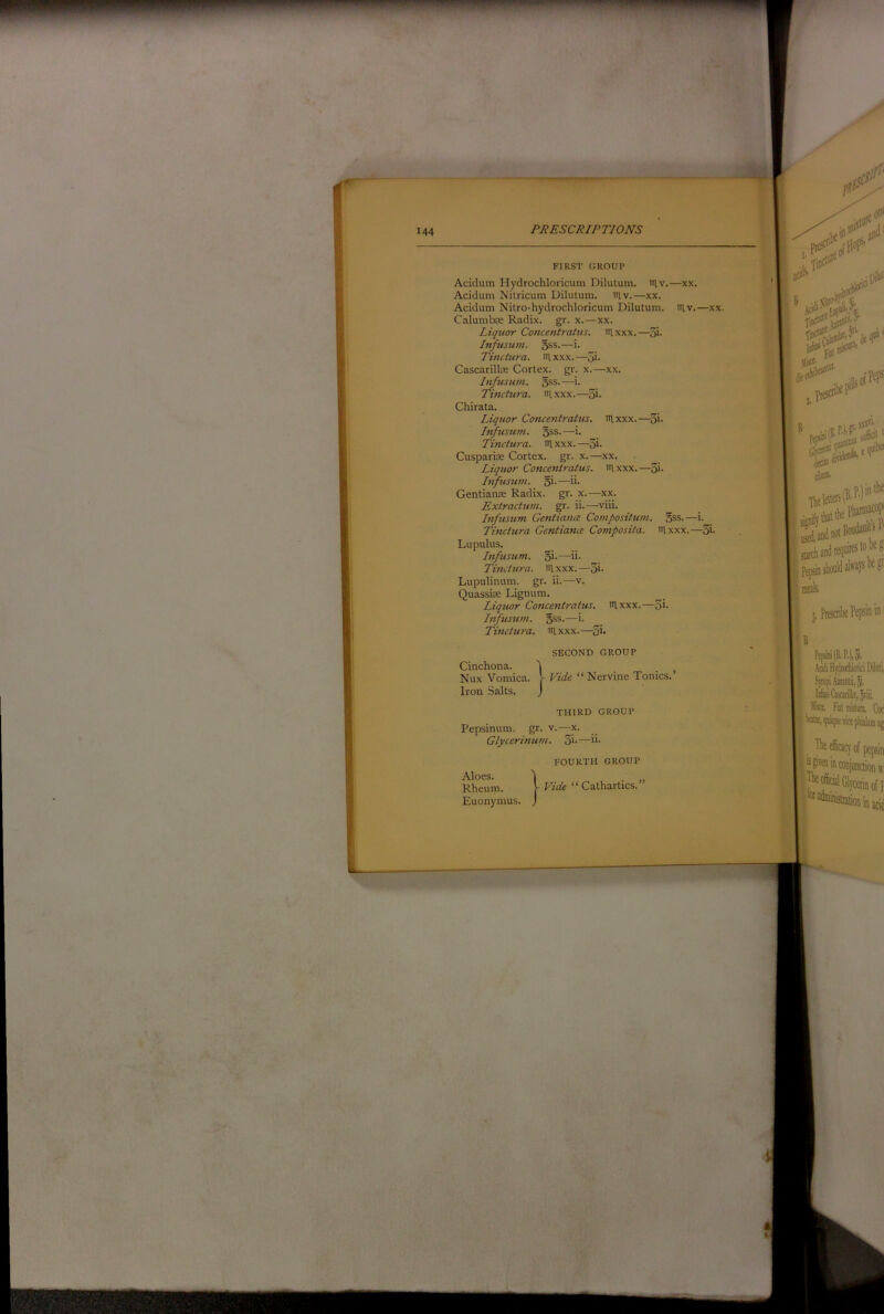 PJ?ESC/^/PT/Om FIRST GROUP Acidum Hydrochloricum Dilutum. iHv.—xx. Acidum Nilricum Dilutum. lav.—xx. Acidum Nilro-hydrochloricum Dilutum. iitv.—xx. Calumboe Radix, gr. x.—xx. Liquor Concentratus. iilxxx.—5i- hifusum. 5ss.—i. TJ Tinctura. iilxxx.—5i- Cascarilte Cortex, gr. x.—xx. Infusum. 5SS.—i. Tinctura. nixxx.—3i- Chirata. Liquor Conceni)-attis. Rlxxx.—3i- Infusum. 5ss.—i. Tinctura. nixxx.—3i- Cusparite Cortex, gr. x.—xx. Liquor Concentratus. laxxx.—3>- Infusttm. 5*'—i*- l Gentianffi Radix, gr. x.—xx. Extractum. gr. ii. —viii. Infusum GentiancB Compositum. 5ss.—i. Tinctura Gentiance Composita. nixxx.—3i- Lupulus. Infusum. 5i-—ii- Tinctura. nixxx.—3i- Lupulinum. gr. ii.—v. Quassiie Lignum. Liqtwr Coticentratus. nixxx.—3i- Infusum. 5ss.—i. Tinctura. nixxx.—3i- SECOND GROUP Vide “ Nervine Tonics.’ THIRD GROUP Pepsinum. gr. v.—x. Glycerinum. 3i-—i*- Aloes. Rheum. Euonymus. FOURTH GROUP Vide “Cathartics.”