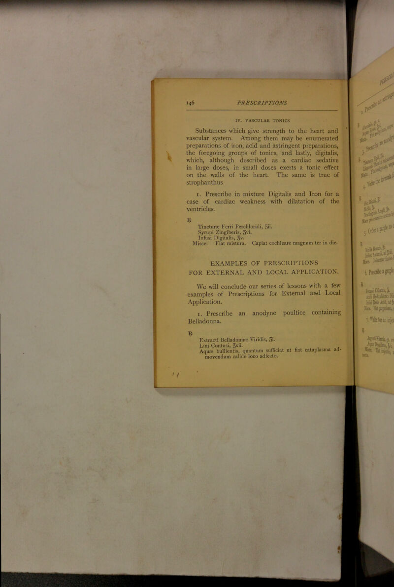 IV. VASCULAR TONICS Substances which give strength to the heart and vascular system. Among them may be enumerated preparations of iron, acid and astringent preparations, the foregoing groups of tonics, and lastly, digitalis, which, although described as a cardiac sedative in large doses, in small doses exerts a tonic effect on the walls of the heart. The same is true of strophanthus. I. Prescribe in mixture Digitalis and Iron for a case of cardiac weakness with dilatation of the ventricles. Tincturje Ferri Perchloridi, 5ii- Syrupi Zingiberis, 3vi. Infusi Digitalis, 5v- Misce. Fiat mistura. Capiat cochleare magnum ter in die. EXAMPLES OF PRESCRIPTIONS FOR EXTERNAL AND LOCAL APPLICATION. We will conclude our series of lessons with a few examples of Prescriptions for External and Local Application. I. Prescribe an anodyne poultice containing Belladonna. Extract! Belladonnre Viridis, 5i- Lini Contusi, gxii. Aqute bullientis, quantum sufficiat ut fiat cataplasma ad- movendum calide loco adfeoto.