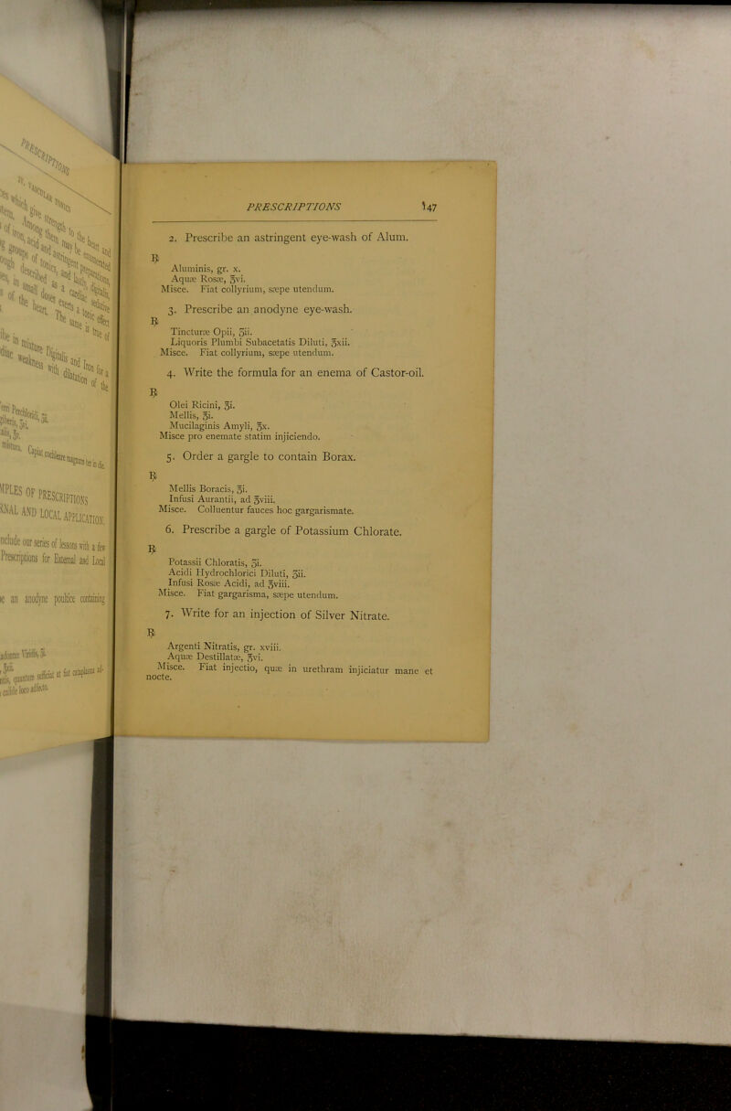 2. Prescribe an astringent eye-wash of Alum. Aluminis, gr. .\. Aqute Rosje, 5vi. Misce. Fiat collyrium, srepe utendum. 3. Prescribe an anodyne eye-wash, t Tincturte Opii, 5'i- Liquoris Plumbi Subacetatis Diluti, 5xii. Misce. Fiat collyrium, scepe utendum. 4. Write the formula for an enema of Castor-oil. r.T Olei Ricini, qi. M ell is, oi- Mucilaginis Amyli, Misce pro enemate statim injiciendo. 5. Order a gargle to contain Borax. Mellis Boracis, 5i- Infusi Aurantii, ad 5viii. Misce. Colluentur fauces hoc gargarismate. 6. Prescribe a gargle of Potassium Chlorate. Potassii Chloratis, 5i- Acidi Hydrochlorici Diluti, 5ii- Infusi Rosee Acidi, ad oviii. Misce. Fiat gargarisma, ssepe utendum. 7. Write for an injection of Silver Nitrate. Argenti Nitratis, gr. xviii. Aquse Destillatse,gvi. Misce. Fiat injectio, quae in urethram injiciatur mane et nocte.