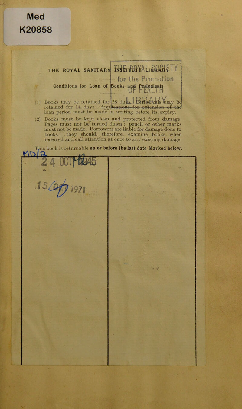 Med K20858 . THE ROYAL SANITARY* ifii tl tR0^A Li SQfil £ I \ for the Promotion Conditions for Loan of fcooks a^ji |PjB^<peja£j (1) Books may be retained for retained for 14 days. 28 daii, S D&jl6<3ifcliTsVnay lx t-hf loan period must be made in writing before its expiry. (2) Books must be kept clean and protected from damage. Pages must not be turned down ; pencil or other marks must not be made. Borrowers are liable for damage done to books ; they should, therefore, examine books when received and call attention at once to any existing damage.