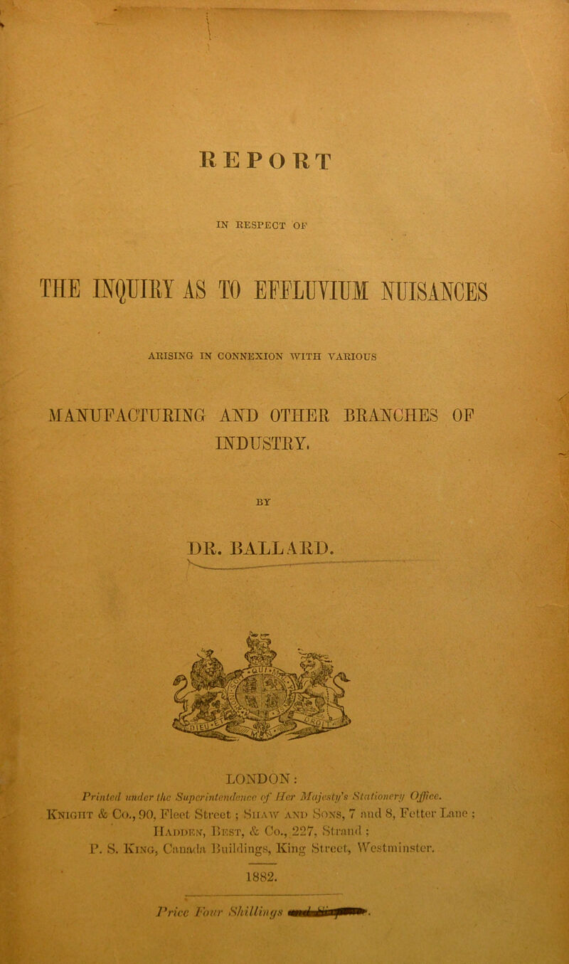 IN RESPECT OF THE INQUIRY AS TO EPELUVIUM NUISANCES ARISING IN CONNEXION WITH VARIOUS MANUFACTURING AND OTHER BRANCHES OF INDUSTRY, BY DR. BALL ARD. — LONDON: Printed under the Superintendence of Her Majesty's Stationery Office. Knight & Co., 90, Fleet Street; Siiaw and Sons, 7 find 8, Fetter Lane ; Hadden, Best, & Co., 227, Strand; P. S. King, Canada Buildings, King Street, Westminster. 1882. Price Pour Shillings