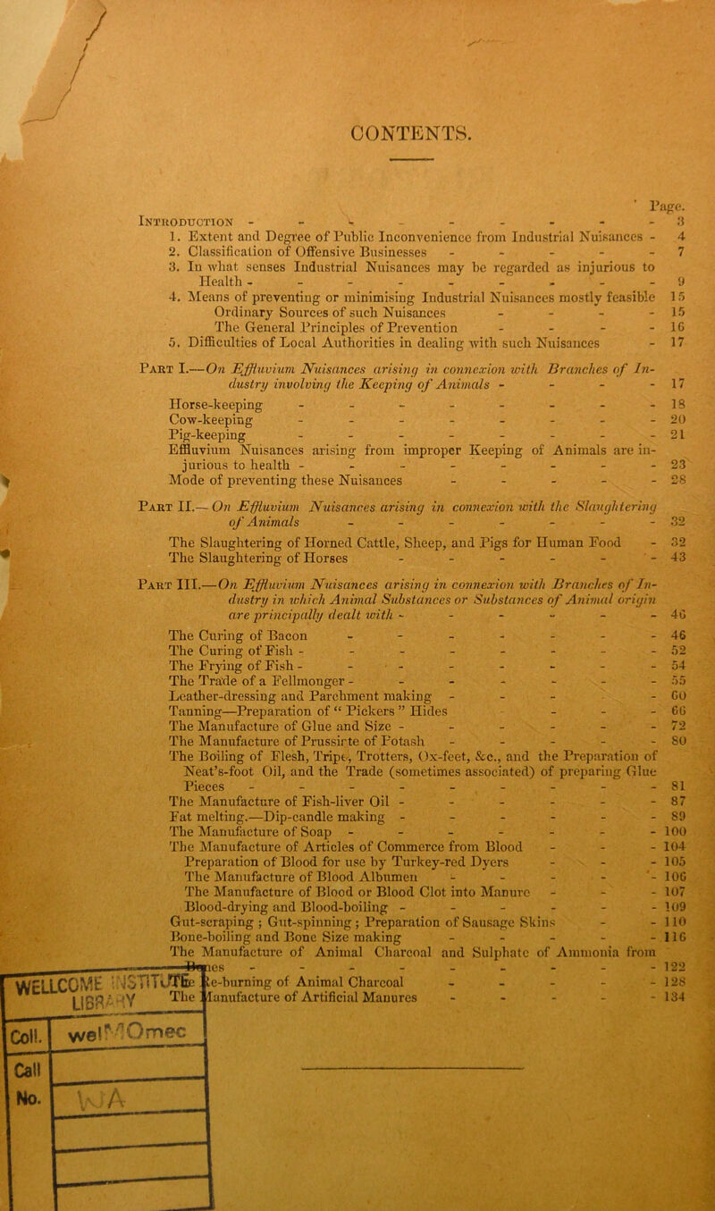 CONTENTS. Page. Introduction - - 3 1. Extent and Degree of Public Inconvenience from Industrial Nuisances - 4 2. Classification of Offensive Businesses - - - - - 7 3. In wliat senses Industrial Nuisances may be regarded as injurious to Health ------- - - 9 4. Means of preventing or minimising Industrial Nuisances mostly feasible 15 Ordinary Sources of such Nuisances - - - - 15 The General Principles of Prevention - - - - 10 5. Difficulties of Local Authorities in dealing with such Nuisances - 17 Part I.—On Effluvium Nuisances arising in connexion with Branches of In- dustry involving the Keeping of Animals - - - - 17 Horse-keeping - - - - - - - -18 Cow-keeping - - - - - - - -20 Pig-keeping - - - - - - - -21 Effluvium Nuisances arising from improper Keeping of Animals are in- jurious to health - - - - - - - -23 Mode of preventing these Nuisances - - - - - 28 Part II.— On Effluvium Nuisances arising in connexion with the Slaughtering of Animals - - - - - - - 32 The Slaughtering of Horned Cattle, Sheep, and Pigs for Human Food - 32 The Slaughtering of Horses - - - - - - 43 Part III.—On Effluvium Nuisances arising in connexion with Branches of In- dustry in which Animal Substances or Substances of Animal origin are principally dealt with - The Curing of Bacon ------- The Curing of Fish -------- The Frying of Fish - - •- The Trade of a Fellmonger ------- Leather-dressing and Parchment making - Tanning—Preparation of “ Pickers ” Hides The Manufacture of Glue and Size ------ The Manufacture of Prussirte of Potash - - - - - The Boiling of Flesh, Tripe, Trotters, Ox-feet, &c., and the Preparation of Neat’s-foot Oil, and the Trade (sometimes associated) of preparing Glue Pieces --------- The Manufacture of Fish-liver Oil ------ Fat melting.—Dip-candle making ------ The Manufacture of Soap ------- The Manufacture of Articles of Commerce from Blood - Preparation of Blood for use by Turkey-red Dyers - - - The Manufacture of Blood Albumen The Manufacture of Blood or Blood Clot into Manure - Blood-drying and Blood-boiling ------ Gut-scraping ; Gut-spinning; Preparation of Sausage Skins Bone-boiling and Bone Size making - The Manufacture of Animal Charcoal and Sulphate of Ammonia from Bwries WELLCOWt UMSTlTUTEe te-burning of Animal Charcoal ” . - v/ The ' lanufacture of Artificial Manures LI 3ftV Col!. wei^Omec - 4G 46 52 54 55 GO 6G 72 80 81 87 89 100 104 105 10G 107 109 110 I1G 122 128 134 Call