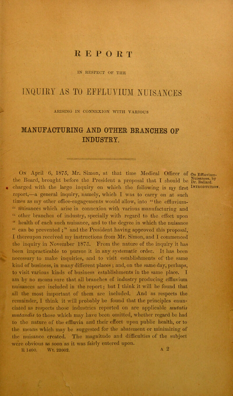 REPORT IN RESPECT OF THE INQUIRY AS TO EFFLUVIUM NUISANCES ARISING IN CONNEXION WITH VARIOUS MANUFACTURING AND OTHER BRANCHES OF INDUSTRY. On April 6, 1875, Mr. Simon, at that time Medical Officer of the Board, brought before the President a proposal that I should be t charged with the large inquiry on which the following is my first report,—a general inquiry, namely, which I was to carry on at such times as my other office-engagements would allow, into “the effluvium- “ nuisances which arise in connexion with various manufacturing and “ other branches of industry, specially with regard to the effect upon “ health of each such nuisance, and to the degree in which the nuisance “ can be prevented ; ” and the President having approved this proposal, I thereupon received my instructions from Mr. Simon, and I commenced the inquiry in November 1875. From the nature of the inquiry it has been impracticable to pursue it in any systematic order. It has been ^ necessary to make inquiries, and to visit establishments of the same kind of business, in many different places ; and, on the same day, perhaps, to visit various kinds of business establishments in the same place. I am by no means sure that all branches of industry producing effluvium nuisances are included in the report; but I think it will be found that all the most important of them are included. And as respects the remainder, I think it will probably be found that the principles enun- ciated as respects those industries reported on are applicable mutatis mutandis to those which may have beon omitted, whether regard be had to the nature of the effluvia and their effect upon public health, or to the means which may be suggested for the abatement or minimizing of the nuisance created. The magnitude and difficulties of the subject were obvious as soon as it was fairly entered upon. R 1400. Wt. 22002. A 2 On Effluvium- Nuisances, by Ur. Ballard. IxTEODtrcnoy.