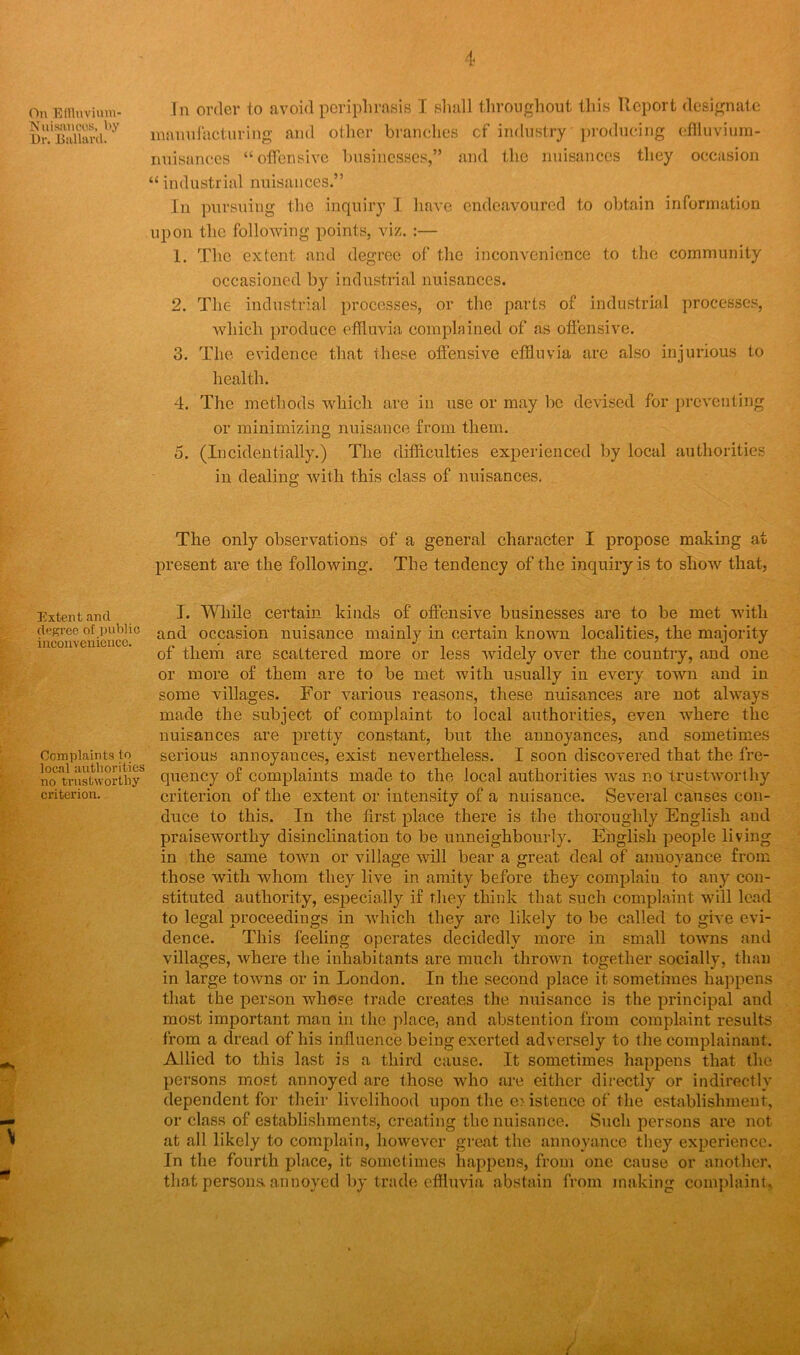 On Effluvium- Nuisancos, by Dr. Dullard. Extent and degree of public inconvenience. Complaints to local authorities no trustworthy criterion. In order to avoid periphrasis I shall throughout this Report designate manufacturing and other branches cf industry producing effluvium- nnisances “offensive businesses,” and the nuisances they occasion “ industrial nuisances.” In pursuing the inquiry I have endeavoured to obtain information upon the following points, viz. :— 1. The extent and degree of the inconvenience to the community occasioned by industrial nuisances. 2. The industrial processes, or the parts of industrial processes, which produce effluvia complained of as offensive. 3. The evidence that these offensive effluvia are also injurious to health. 4. The methods which are in use or may be devised for preventing or minimizing nuisance from them. o. (Incidentially.) The difficulties experienced by local authorities in dealing with this class of nuisances. The only observations of a general character I propose making at present are the following. The tendency of the inquiry is to show that, I. While certain kinds of offensive businesses are to be met with and occasion nuisance mainly in certain known localities, the majority of them are scattered more or less widely over the country, and one or more of them are to he met with usually in every town and in some villages. For various reasons, these nuisances are not always made the subject of complaint to local authorities, even where the nuisances are pretty constant, but the annoyances, and sometimes serious annoyances, exist nevertheless. I soon discovered that the fre- quency of complaints made to the local authorities was no trustworthy criterion of the extent or intensity of a nuisance. Several causes con- duce to this. In the first place there is the thoroughly English and praiseworthy disinclination to be unneighbourly. English people living in the same town or village will hear a great deal of annoyance from those with whom they live in amity before they complain to any con- stituted authority, especially if they think that such complaint will lead to legal proceedings in which they are likely to be called to give evi- dence. This feeling operates decidedly more in small towns and villages, where the inhabitants are much thrown together socially, than in large towns or in London. In the second place it sometimes happens that the person whose trade creates the nuisance is the principal and most important man in the place, and abstention from complaint results from a dread of his influence being exerted adversely to the complainant. Allied to this last is a third cause. It sometimes happens that the persons most annoyed are those who are either directly or indirectly dependent for their livelihood upon the e> istence of the establishment, or class of establishments, creating the nuisance. Such persons are not at all likely to complain, however great the annoyance they experience. In the fourth place, it sometimes happens, from one cause or another, that persons, annoyed by trade effluvia abstain from making complaint,