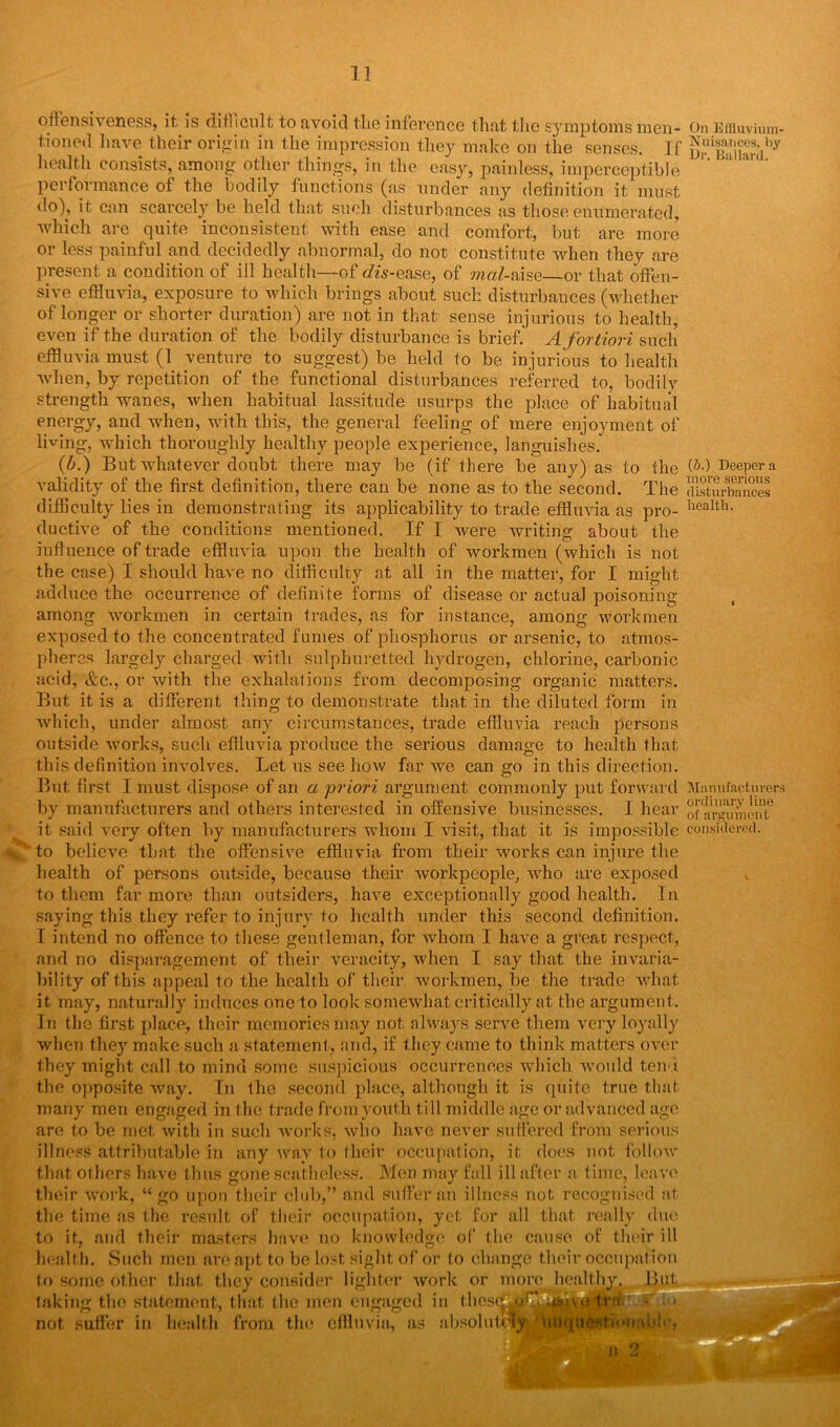 offensiveness, it is difficult to avoid the inference that the symptoms men- On Effluvium - tioned have their origin in the impression they make on the senses. If KrP^iiardby health consists, among other things, in the easy, painless, imperceptible performance of the bodily functions (as under any definition it must do), it can scarcely be held that such disturbances as those enumerated, which are quite inconsistent with ease and comfort, but are more or less painful and decidedly abnormal, do not constitute when they are present a condition of ill health—of dis-ease, of mal-aise—or that offen- sive effluvia, exposure to which brings about such disturbances (whether of longer or shorter duration) are not in that sense injurious to health, even if the duration of the bodily disturbance is brief. A fortiori such effluvia must (1 venture to suggest) be held to be injurious to health when, by repetition of the functional disturbances referred to, bodilv strength wanes, when habitual lassitude usurps the place of habitual energy, and when, with this, the general feeling of mere enjoyment of lining, which thoroughly healthy people experience, languishes. (b.) But whatever doubt there may be (if there be any) as to the (&•) Deeper a validity of the first definition, there can be none as to the second. The disturbances difficulty lies in demonstrating its applicability to trade effluvia as pro- liealth- ductive of the conditions mentioned. If I were writing about the influence of trade effluvia upon the health of workmen (which is not the case) I should have no difficulty at all in the matter, for I might adduce the occurrence of definite forms of disease or actual poisoning among workmen in certain trades, as for instance, among workmen exposed to the concentrated fumes of phosphorus or arsenic, to atmos- pheres largely charged with sulphuretted hydrogen, chlorine, carbonic acid, &c., or with the exhalations from decomposing organic matters. But it is a different thing to demonstrate that in the diluted form in ■which, under almost any circumstances, trade effluvia reach persons outside works, such effluvia produce the serious damage to health that this definition involves. Let us see how far we can go in this direction. But first I must dispose of an a priori argument commonly put forward Manufacturers by manufacturers and others interested in offensive businesses. I hear of ar^umo 1*1° it said very often by manufacturers whom I visit, that it is impossible considered. % 'to believe that the offensive effluvia from their works can injure the health of persons otrtside, because their workpeople, who are exposed to them far more than outsiders, have exceptionally good health. In saying this they refer to injury to health under this second definition. I intend no offence to these gentleman, for whom I have a great respect, and no disparagement of their veracity, when I say that the invaria- bility of this appeal to the health of their workmen, be the trade what it may, naturally induces one to look somewhat critically at the argument. In the first place, their memories may not always serve them very loyally when they make such a statement., and, if they came to think matters over they might call to mind some suspicious occurrences which •would tend the opposite way. In the second place, although it is quite true that many men engaged in the trade from youth till middle age or advanced age are to be met, with in such works, who have never suffered from serious illness attributable in any way to their occupation, it does not follow that others have thus gone scatheless. Mon may fall ill after a time, leave their work, “ go upon their club,” and suffer an illness not recognised at the time as the result of their occupation, yet for all that really due to it, and their masters have no knowledge of the cause of their ill health. Such men are apt to be lost sight of or to change their occupation to some other that they consider lighter work or more healthy. Bu taking the statement, that the men engaged in tlies not suffer in health from the effluvia, as absolute