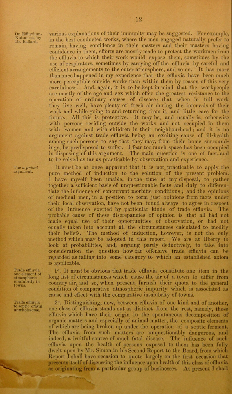 On Effluvium- Nuisances, by Dr. Ballard. The a priori argument. Trade effluvia one element of atmospheric insalubrity in towns. Trade effluvia to septic origin unwholesome. various explanations of their immunity may be suggested. For example, in the best conducted works, where the men engaged naturally prefer to remain, having confidence in their masters and their masters having confidence in them, efforts are mostly made to protect the workmen from the effluvia to which their work would expose them, sometimes by the use of respirators, sometimes by carrying off the effluvia by careful and efficient arrangements to the outer atmosphere, and so on. It has more than once happened in my experience that the effluvia have been much more perceptible outside works than within them by reason of this very carefulness. And, again, it is to be kept in mind that the workpeople are mostly of the age and sex which offer the greatest resistance to the operation of ordinary causes of disease; that when in full work they live well, have plenty of fresh air during the intervals of their work and while going to and returning from it, and little care for the future. All this is protective. It may be. and usually is, otherwise with persons residing outside the works and not occupied in them with women and with children in their neighbourhood; and it is no argument against trade effluvia being an exciting cause of ill-health among such persons to say that they may, from their home surround- ings, be predisposed to suffer. I fear too much space has been occupied iu disposing of this argument. The main question is one of fact, and to be solved as far as practicable by observation and experience. It must be at once apparent that it is not., practical>le to apply the pure method of induction to the solution of the present problem. I have myself been unable, in the time at my disposal, to gather together a sufficient basis of unquestionable facts and duly to differen- tiate the influence of concurrent morbific conditions ; and the opinions of medical men, in a position to form just opinions from facts under their local observation, have not been found always to agree in respect of the influence exerted by particular kinds of trade effluvia. The probable cause of these discrepancies of opinion is that all had not made equal use of their opportunities of observation, or had not equally taken into account all the circumstances calculated to modify their beliefs. The method of induction, however, is not the only method which may be adopted in this report. We are at liberty to look at probabilities, and, arguing partly deductively, to take into consideration the question how far offensive trade effluvia can be regarded as falling into some category to which an established axiom is applicable. 1°. It must be obvious that trade effluvia constitute one item in the long list of circumstances which cause the air of a town to differ from country air, and so, when present, furnish their quota to the general condition of comparative atmospheric impurity which is associated as cause and effect with the comparative insalubrity of towns. 2°. Distinguishing, now, between effluvia of one kind and of another, one class of effluvia stands out as distinct from the rest, namely, those effluvia which have their origin in the spontaneous decomposition of organic matters and especially of animal matter, the composite elements of which are being broken up under the operation of a septic ferment. The effluvia from such matters are unquestionably dangerous, and indeed, a fruitful source of much fatal disease. The influence of such effluvia upon the health of persons exposed to them has been fully dwelt upon by Mr. Simon in his Second Report to the Board, from which Report 1 shall have occasion to quote largely on the first occasion that presents itself of discussing the influence upon health of this class of effluvia as originating from a particular group of businesses. At present I shall