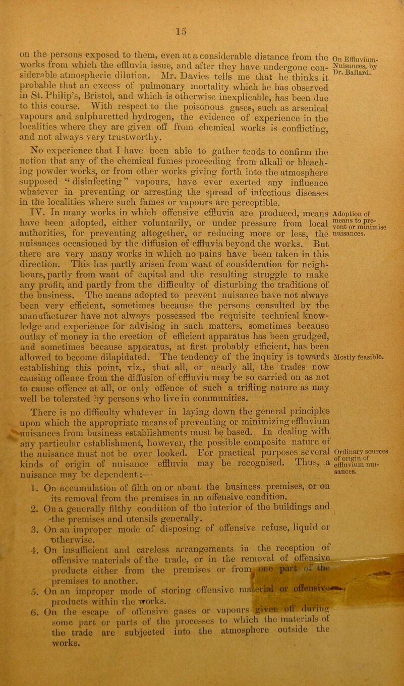 On Elfluvium- Nnisances, by Dr. Ballard. Adoption of means to pre- vent or minimise nuisances. on the persons exposed to them, even at a considerable distance from the works from which the effluvia issue, and after they have undergone con- siderable atmospheric dilution. Mr. Davies tells me that he thinks it probable that an excess of pulmonary mortality which he has observed in St. Philip’s, Bristol, and which is otherwise inexplicable, has been due to this course. With respect to the poisonous gases, such as arsenical vapours and sulphuretted hydrogen, the evidence of experience in the localities where they are given off from chemical works is conflicting, and not always very trustworthy. No experience that I have been able to gather tends to confirm the notion that any of the chemical fumes proceeding from alkali or bleach- ing powder works, or from other works giving forth into the atmosphere supposed “ disinfecting ” vapours, have ever exerted any influence whatever in preventing or arresting the spread of infectious diseases in the localities where such fumes or vapours are perceptible. IV. In many works in which offensive effluvia are produced, means have been adopted, either voluntarily, or under pressure from local authorities, for preventing altogether, or reducing more or less, the nuisances occasioned by the diffusion of effluvia beyond the works. But there are very many works in which no pains have been taken in this direction. This has partly arisen from want of consideration for neigh- bours, partly from want of capital and the resulting struggle to make any profit, and partly from the difficulty of disturbing the traditions of the business. The means adopted to prevent nuisance have not always been very efficient, sometimes because the persons consulted by the manufacturer have not always possessed the requisite technical know- ledge and experience for advising in such matters, sometimes because outlay of money in the erection of efficient apparatus has been grudged, and sometimes because apparatus, at first probably efficient, has been allowed to become dilapidated. The tendency of the inquiry is towards Mostly feasible, establishing this point, viz., that all, or nearly all, the trades iioav causing offence from the diffusion of effluvia may be so carried on as not to cause offence at all, or only offence of such a trifling nature as may well be tolerated by persons who live in communities. There is no difficulty whatever in laying down the general principles upon which the appropriate means of preventing or minimizing effluvium J -nuisances from business establishments must be based. In dealing with any particular establishment, however, the possible composite nature ot the nuisance must not be over looked. For practical purposes several kinds of origin of nuisance effluvia may be recognised, nuisance may be dependent:— 1 Thus, a Ordinary sources of origin of diluvium nui- sances. I On accumulation of filth on or about the business premises, or on its removal from the premises in an offensive condition. On a generally filthy condition of the interior of the buildings and -the premises and utensils generally. On an improper mode of disposing of offensive refuse, liquid or ■otherwise. On insufficient and careless arrangements in the reception of offensive materials of the trade, or in the removal of pffcnsiv products either from the premises or lroim one part of u premises to another. On an improper mode of storing offensive material or offensive. products within i he works. •• • - . . (i. On the escape of offensive gases or vapours given oil during some part or parts of the processes to which the rnatoiials of the trade are subjected into the atmosphere outside the works. o.