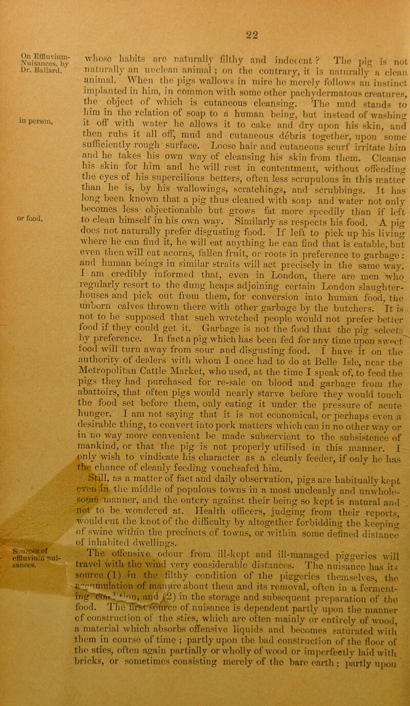 On Eflluviinn- Nuisancos, by Dr. .Bullard. in person. or food. Sources of > effluvium nui sauces. 22 whoso habits nro naturally filthy and indecent? The pig is not naturally an unclean animal; on the contrary, it is naturally a clean animal. When the pigs wallows in mire he merely follows an instinct implanted in him, in common with some other pachydermatous creatures, the object of which is cutaneous cleansing. The mud stands to him in the relation of soap to a human being, but instead of washing it ofl with water he allows it to cake and dry upon his skin, and then rubs it all oil, mud and cutaneous debris together, upon some sufficiently rough surface. Loose hair and cutaneous scurf irritate him and he takes his own way of cleansing his skin from them. Cleanse his skin for him and he will rest in contentment, without offending the eyes of his supercilious betters, often less scrupulous in this matter than he is, by his wallowings, scratchings, and scrubbings. It has long been known that a pig thus cleaned with soap and water not only becomes less objectionable but grows fat more speedily than if left to clean himself in bis own way. Similarly as respects bis food. A pig does not naturally prefer disgusting food. If left to pick up bis living where he can find it, he will eat anything he can find that is eatable, but even then will eat acorns, fallen fruit, or roots in preference to garbage: and human beings in similar straits will act precisely in the same way. I am credibly informed that, even in London, there are men who regularly resort to the dung heaps adjoining certain London slaughter- houses and pick out from them, for conversion into human food, the unborn calves thrown there with other garbage by the butchers. It is not to be supposed that such wretched people would not prefer better food if they could get it. Garbage is not the food that the pig select: by preference. In fact a pig which has been fed for any time upon sweet food will turn away from sour and disgusting food. I have it on the authority of dealers with whom I once had to do at Belle Isle, near the Metropolitan Cattle Market, who used, at the time I speak of, to feed the pigs they had purchased for re-sale on blood and garbage from the abattoirs, that often pigs would nearly starve before they would touch the food set before them, only eating it under the pressure of acute hunger. I am not saying that it is not economical, or perhaps even a desirable thing, to convert into pork matters which can in no other way or in no way more convenient be made subservient to the subsistence of mankind, or that the pig is not properly utilised in this manner. I only wish to vindicate his character as a cleanly feeder, if ouly he has tlte chance of cleanly feeding vouchsafed him. Still, as a matter of fact aud daily observation, pigs are habitually kept even in the middle of populous towns in a most uncleanly and unwhole- some -manner, and the outcry against their being so kept is natural and not to he wondered at. Health officers, judging from their reports would cut the knot of the difficulty by altogether forbidding the keeping of swine within the precincts of towns, or within some defined distance of inhabited dwellings. The offensive odour from ill-kept and ill-managed piggeries will travel with the wind very considerable distances. The nuisance has its source (1) in the filthy condition of the piggeries themselves the -{^•emulation of manure about them and its removal, often in a ferment- iwg'Ctfr.d^on, airdf'S) in the storage and subsequent preparation of the food. TheTIfeir'soiirce of nuisance is dependent partly upon the manner of construction of the sties, which are often mainly or entirely of wood, a material which absorbs offensive liquids and becomes saturated with them in course of time ; partly upon the had construction of the floor of the sties, often again partially or wholly of wood or imperfectly laid with bricks, or sometimes consisting merely of the bare earth; partly upon