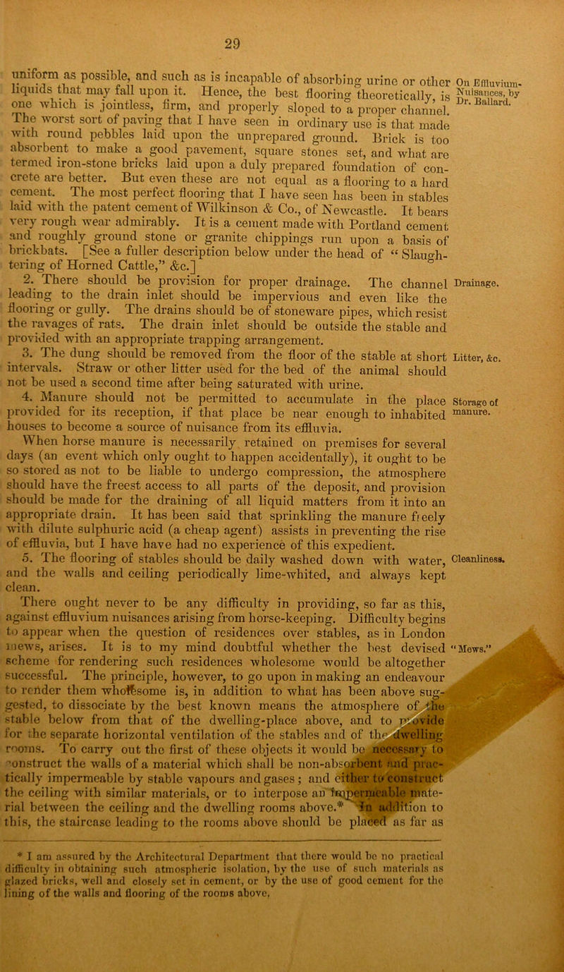 On Effluvium* Nuisances, by Dr. Ballard. uniform as possible, and such as is incapable of absorbing urine or other liquids that may fall upon it. Hence, the best flooring theoretically is one which is jointless, lirm, and properly sloped to a proper channel Ihe worst sort of paving that I have seen in ordinary use is that made with round pebbles laid upon the unprepared ground. Brick is too absorbent to make a good pavement, square stones set, and what are termed iron-stone bricks laid upon a duly prepared foundation of con- crete are better. But even these are not equal as a flooring to a hard cement. The most perfect flooring that I have seen lias been in stables laid with the patent cement of Wilkinson & Co., of Newcastle. It bears very rough wear admirably. It is a cement made with Portland cement and roughly ground stone or granite clippings run upon a basis of brickbats. [See a fuller description below under the head of “ Slaugh- tering of Horned Cattle,” &c.] 2. There should be provision for proper drainage. The channel Drainage leading to the drain inlet should be impervious and even like the flooring or gully. The drains should be of stoneware pipes, which resist the ravages of rats. The drain inlet should be outside the stable and provided with an appropriate trapping arrangement. 3. The dung should be removed from the floor of the stable at short intervals. Straw or other litter used for the bed of the animal should not be used a second time after being saturated with urine. 4. Manure should not be permitted to accumulate in the place provided for its reception, if that place be near enough to inhabited houses to become a source of nuisance from its effluvia. Litter, &c. Storage of manure. When horse manure is necessarily retained on premises for several days (an event which only ought to happen accidentally), it ought to be so stored as not to be liable to undergo compression, the atmosphere should have the freest access to all parts of the deposit, and provision should be made for the draining of all liquid matters from it into an appropriate drain. It has been said that sprinkling the manure freely with dilute sulphuric acid (a cheap agent) assists in preventing the rise of effluvia, but I have have had no experience of this expedient. 5. The flooring of stables should be daily washed down with water, Cleanliness, and the walls and ceiling periodically lime-whited, and always kept clean. There ought never to be any difficulty in providing, so far as this, against effluvium nuisances arising from horse-keeping, difficulty begins to appear when the question of residences over stables, as in London mews, arises. It is to my mind doubtful whether the best devised Mews.” scheme for rendering such residences wholesome would be altogether successful. The principle, however, to go upon in making an endeavour to render them who&some is, in addition to what has been above sug- gested, to dissociate by the best known means the atmosphere of the ■stable below from that of the dwelling-place above, and to Provide for the separate horizontal ventilation of the stables and of tln^ dwelling rooms. To carry out the first of these objects it would bo necessary lo construct the walls of a material which shall be non-absorbent and prac- tically impermeable by stable vapours and gases; and either to construct the ceiling with similar materials, or to interpose an hnpermeablo mate- rial between the ceiling and the dwelling rooms above.* In addition to this, the staircase leading to the rooms above should be placed as far as * I am assured by the Architectural Department that there would he no practical difficulty in obtaining such atmospheric isolation, by the use of such materials as glazed bricks, well and closely set in cement, or by the use of good cement for the lining of the walls and flooring of the rooms above.