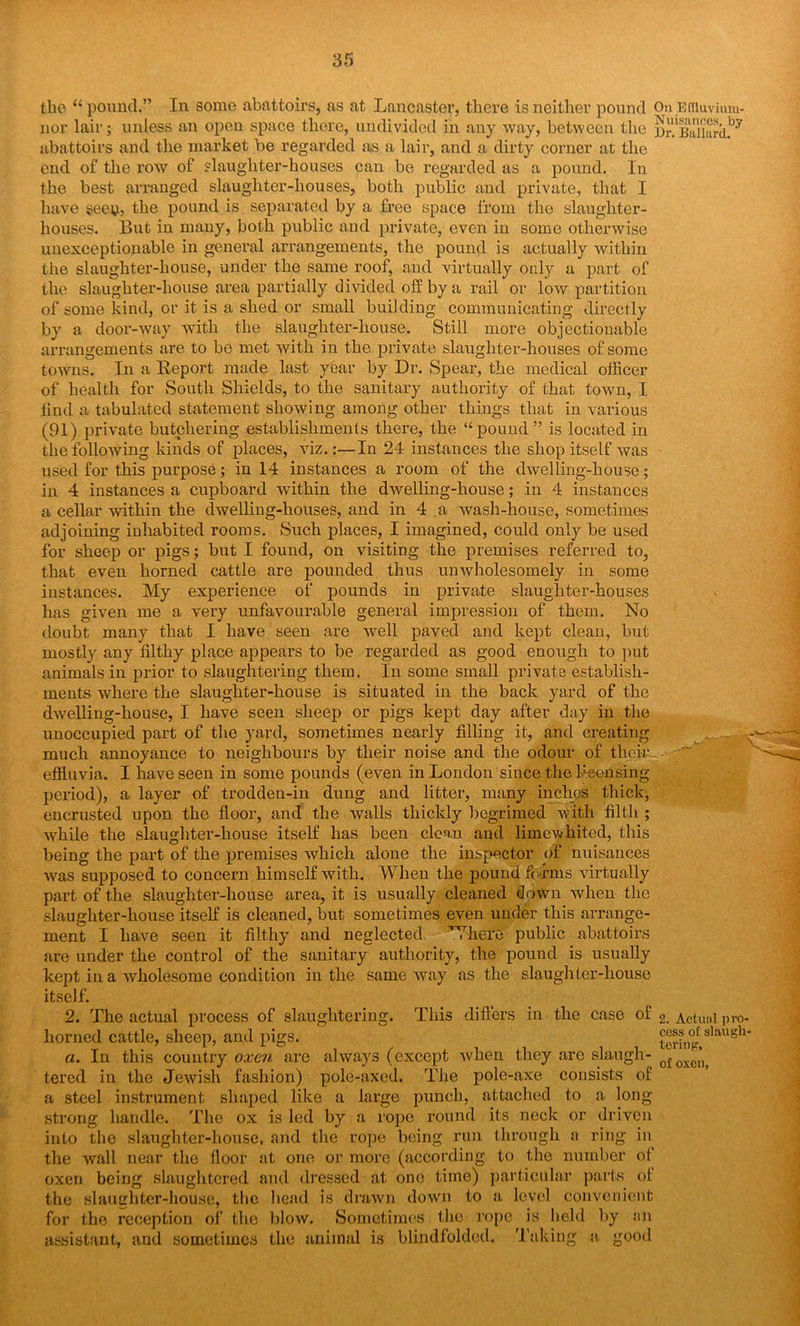 the “ pound.” In some abattoirs, as at Lancaster, there is neither pound On Ediuvium- nor lair; unless an open space there, undivided in any way, between the nr.1Ballard.by abattoirs and the market be regarded as a lair, and a dirty corner at the end of the row of slaughter-houses can be regarded as a pound. In the best arranged slaughter-houses, both public and private, that I have secy, the pound is separated by a free space from the slaughter- houses. But in many, both public and private, even in some otherwise unexceptionable in general arrangements, the pound is actually within the slaughter-house, under the same roof, and virtually only a part of the slaughter-house area partially divided oil by a rail or low partition of some kind, or it is a shed or small building communicating directly by a door-way with the slaughter-house. Still more objectionable arrangements are to be met with in the private slaughter-houses of some towns. In a Keport made last year by Dr. Spear, the medical officer of health for South Shields, to the sanitary authority of that town, I find a tabulated statement showing among other things that in various (91) private butchering establishments there, the “pound” is located in the following kinds of places, viz.:—In 24 instances the shop itself was used for this purpose; in 14 instances a room of the dwelling-house; in 4 instances a cupboard within the dwelling-house; in 4 instances a cellar within the dwelling-houses, and in 4 .a wash-house, sometimes adjoining inhabited rooms. Such places, I imagined, could only be used for sheep or pigs; but I found, on visiting the premises referred to, that even horned cattle are pounded thus un wholesomely in some instances. My experience of pounds in private slaughter-houses has given me a very unfavourable general impression of them. No doubt many that I have seen are well paved and kept clean, but mostly any filthy place appears to be regarded as good enough to put animals in prior to slaughtering them. In some small private establish- ments where the slaughter-house is situated in the back yard of the dwelling-house, I have seen sheep or pigs kept day after day in the unoccupied part of the yard, sometimes nearly filling it, and creating much annoyance to neighbours by their noise and the odour of their. effluvia. I have seen in some pounds (even in London since the li-eensing period), a layer of trodden-in dung and litter, many inches thick, encrusted upon the floor, and the walls thickly begrimed with filth ; while the slaughter-house itself has been clean and limev kited, this being the part of the premises which alone the inspector of nuisances was supposed to concern himself with. When the pound forms virtually part of the slaughter-house area, it is usually cleaned down when the slaughter-house itself is cleaned, but sometimes even under this arrange- ment I have seen it filthy and neglected. Where public abattoirs are under the control of the sanitary authority, the pound is usually kept in a wholesome condition in the same way as the slaughter-house itself. 2. The actual process of slaughtering. This differs in the case of 2. Actual pro- horned cattle, sheep, and pigs. terhi^rslaugh' a. In this country oxen are always (except when they are slaugh- Qfoxe’l} tered in the Jewish fashion) pole-axed. The pole-axe consists of a steel instrument shaped like a large punch, attached to a long strong handle. The ox is led by a rope round its neck or driven into the slaughter-house, and the rope being run through a ring in the wall near the floor at one or more (according to the number of oxen being slaughtered and dressed at one time) particular parts of the slaughter-house, the head is drawn down to a level convenient for the reception of the blow. Sometimes the rope is held by an assistant, and sometimes the animal is blindfolded. Taking a good