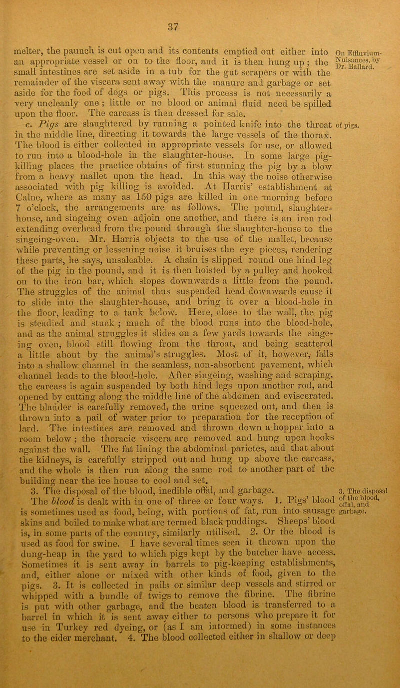 melter, the paunch is cut open and its contents emptied out either into On Effluvium- an appropriate vessel or on to the floor, and it is then hung up ; the Sr'Sard^ small intestines are set aside in a tub for the gut scrapers or with the remainder of the viscera sent away with the manure and garbage or set aside for the food of dogs or pigs. This process is not necessarily a very uncleanly one ? little or no blood or animal fluid need be spilled upon the floor. The carcass is then dressed for sale. c. Pigs are slaughtered by running a pointed knife into the throat of pigs, in the middle line, directing it towards the large vessels of the thorax. The blood is either collected in appropriate vessels for use, or allowed to run into a blood-hole in the slaughter-house. In some large pig- killing places the practice obtains of first stunning the pig by a blow from a heavy mallet upon the head. In this way the noise otherwise associated with pig killing is avoided. At Harris’ establishment at Caine, where as many as 150 pigs are killed in one -morning before 7 o’clock, the arrangements are as follows. The pound, slaughter- house, and singeing oven adjoin one another, and there is an iron rod extending overhead from the pound through the slaughter-house to the singeing-oven. Mr. Harris objects to the use of the mallet, because while preventing or lessening noise it bruises the eye pieces, rendering these parts, he says, unsaleable. A chain is slipped round one hind leg of the pig in the pound, and it is then hoisted by a pulley and hooked on to the iron bar, which slopes downwards a little from the pound. The struggles of the animal thus suspended head downwards cause it to slide into the slaughter-house, and bring it over a blood-hole in the floor, leading to a tank below. Here, close to the wall, the pig is steadied and stuck ; much of the blood runs into the blood-hole, and as the animal struggles it slides on a few yards towards the singe- ing oven, blood still flowing from the throat, and being scattered a little about by the animal’s struggles. Most of it, however, falls into a shallow channel in the seamless, non-absorbent pavement, which channel leads to the blood-hole. After singeing, washing and scraping, the carcass is again suspended by both hind legs upon another rod, and opened by cutting along the middle line of the abdomen and eviscerated. The bladder is carefully removed, the urine squeezed out, and then is thrown into a pail of water prior to preparation for the reception of lard. The intestines are removed and thrown down a hopper into a room below ; the thoracic viscera are removed and hung upon hooks against the wall. The fat lining the abdominal parietes, and that about the kidneys, is carefully stripped out and hung up above the carcass, and the whole is then run along the same rod to another part of the building near the ice house to cool and set. 3. The disposal of the blood, inedible offal, and garbage. s. The disposal The blood is dealt with in one of three or four ways. I. Pigs’ blood °^J10a^0cU is sometimes used as food, being, with portions of fat, run into sausage garbage, skins and boiled to make what are termed black puddings. Sheeps’ blood is, in some parts of the country, similarly utilised. 2. Or the blood is used as food for swine. I have several times seen it thrown upon the dung-heap in the yard to which pigs kept by the butcher have access. Sometimes it is sent away in barrels to pig-keeping establishments, and, either alone or mixed with other kinds of food, given to the pigs. 3. It is collected in pails or similar deep vessels and stirred or whipped with a bundle of twigs to remove the fibrine. The tibrine is put with other garbage, and the beaten blood is transferred to a barrel in which it is sent away either to persons who prepare it for use in Turkey red dyeing, or (as I am intormed) in some instances to the cider merchant. 4. The blood collected either in shallow or deep