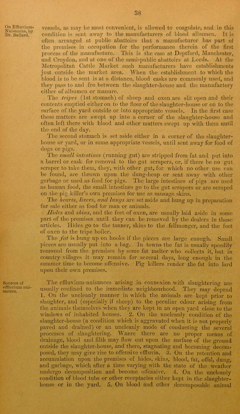 Nuisances, by Dr. Ballard,,' Sources of effluvium nui- sances. 38 vessels, ns may ho most convenient, is allowed to coagulate, and in this condition is sent away to the manufacturers of blood albumen. It is often arranged at public abattoirs that a manufacturer has part of the premises in occupation for the performance therein of the first process of the manufacture. This is the case at Deptford, Manchester, and Croydon, and at one of tho semi-public abattoirs at Leeds. At the Metropolitan Cattle Market such manufacturers have establishments just outside the market area. When the establishment to which the blood is to be sent is at a distance, blood casks are commonly used, and they pass to and fro between the slaughter-house and the manufactory either of albumen or manure. The tripes (1st stomach) of sheep and oxen are slit open and their contents emptied either on to the floor of the slaughter-house or on to the surface of the yard outside or into appropriate vessels. In the first case these matters are swept up into a corner of the slaughter-house and often left there with blood and other matters swept up with them until the end of the day. The second stomach is set aside either in a corner of the slaughter- house or yard, or in some appropriate vessels, until sent away for food of dogs or pigs. The small intestines (running gut) are stripped from fat and put into a barrel or cask for removal to the gut scrapers, or, if there be no gut scraper to take them, they, with other gutrfor which no other use can be found, are thrown upon the dung-heap or sent away with other garbage or used as food for pigs. The large intestines of pigs are used as human food, the small intestines go to the gut scrapers or are scraped on the pig killer’s own premises for use as sausage skins. The hearts, livers, and lungs are set aside and hung up in preparation for sale either as food for man or animals. Hides and skins, and the feet of oxen, are usually laid aside in some part of the premises until they can be removed by the dealers in those articles. Hides go to the tanner, skins to the fellmonger, and the feet of oxen to the tripe boiler. The fat is hung up on hooks if the pieces are large enough. Small pieces are usually put into a bag. In towns the fat is usually speedily removed from the premises by some fat melter who collects it, but in country villages it may remain for several days, long enough in the summer time to become offensive. Pig killers render the fat into lard upon their own premises. The effluvium-nuisances arising in connexion with slaughtering are usually confined to the immediate neighbourhood. They may depend 1. On the uncleanly manner in which the animals are kept prior to slaughter, and (especially if sheep) to the peculiar odour arising from the animals themselves when they are kept in an open yard close to the windows of inhabited houses. 2. On the uncleanly condition of the slaughter-house (a condition which is aggravated when it is not properlv paved and drained) or an uncleanly mode of conducting the several processes of slaughtering. Where there are no proper means of drainage, blood and filth may flow out upon the surface of the ground outside the slaughter-house, and there, stagnating and becoming decom- posed, they may give rise to offensive effluvia. 3. On the retention and accumulation upon the premises of hides, skins, blood, fat, offal, dun<j, and garbage, which after a time varying with the state of the weather undergo decomposition and become offensive. 4. On the uncleanly condition of blood tubs or other receptacles either kept in the slaughter-