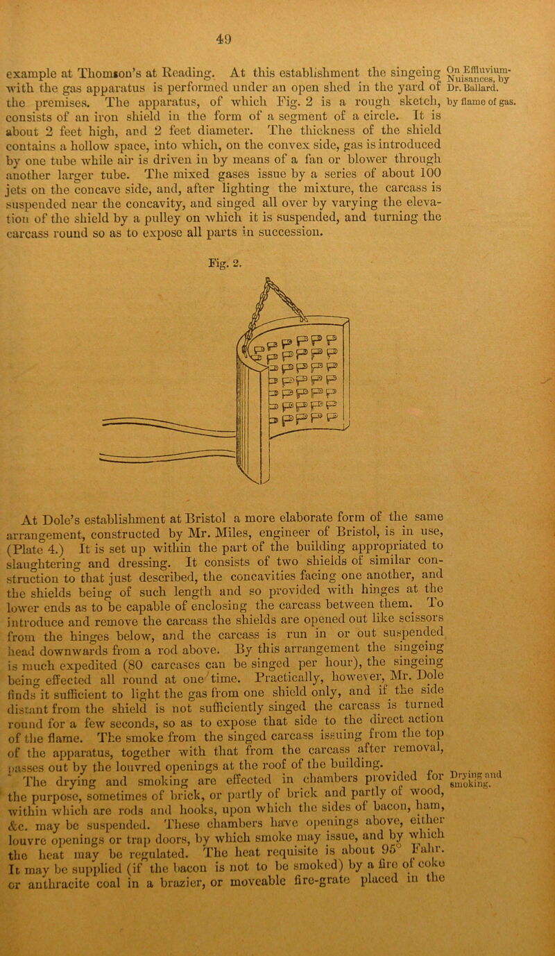 example at Thomson’s at Reading. At this establishment the singeing -with the gas apparatus is performed under an open shed in the yard of Dr.Ballard, tho premises. The apparatus, of which Fig. 2 is a rough sketch, by flame of gas. consists of an iron shield in the form of a segment of a circle. It is about 2 feet high, and 2 feet diameter. The thickness of the shield contains a hollow space, into which, on the convex side, as is introduced by one tube while air is driven in by means of a fan or blower through another larger tube. The mixed gases issue by a series of about 100 jets on the concave side, and, after lighting the mixture, the carcass is suspended near the concavity, and singed all over by varying the eleva- tion of the shield by a pulley on which it is suspended, and turning the carcass round so as to expose all parts in succession. Fig. 2. At Dole’s establishment at Bristol a more elaborate form of the same arrangement, constructed by Mr. Miles, engineer of Bristol, is in use, (Plate 4.) It is set up within the part of the building appropriated to slaughtering and dressing. It consists of two shields of similar con- struction to°that just described, the concavities facing one another, and the shields being of such length and so provided with hinges at the lower ends as to be capable of enclosing the carcass between therm lo introduce and remove the carcass the shields are opened out like scissois from the hinges below, and the carcass is run in or out suspended head downwards from a rod above. By this arrangement the singeing is much expedited (80 carcases can be singed per hour), the singeing being effected all round at one time. Practically, however, Mr. Dole finds it sufficient to light the gas from one shield only, and if. the side distant from the shield is not sufficiently singed the carcass is turned round for a few seconds, so as to expose that side to the direct action of the flame. The smoke from the singed carcass issuing from the top of the apparatus, together with that from the carcass iiftei lemova , passes out by the louvred openings at the roof of the building. . The drying and smoking are effected .in chambers provided foi gn^pig.m the purpose, sometimes of brick, or partly of brick and partly of woo , within which are rods and hooks, upon which tho sides ol bacon, ham, &c. may be suspended. These chambers have openings above, either louvre openings or trap doors, by which smoke may issue, and by wine i the heat may be regulated. The heat requisite is about 9o b a n • It may be supplied (if the bacon is not to be smoked) by a fire ol coco or anthracite coal in a brazier, or moveable fire-grate placed m the