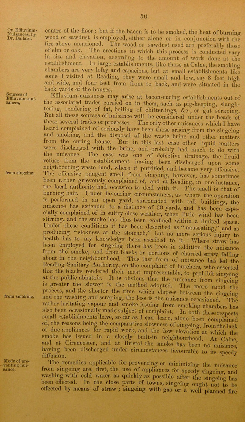 On Effluvium- Nuisances, by Dr. Ballard. Sources of Effluvium-nui- sances, from singeing, from smoking, Mode of pre- venting nui- sance. centre of tlie floor; but if the bacon is to be smoked, the heat of burning wood or sawdust is employed, either alone or in conjunction with the tire above mentioned. The wood or sawdust used are preferably those oJ elm or oak. The erections in which this process is conducted vary in size and elevation, according to the amount of work done at the establishment. In large establishments, like those at Caine, the smoking chambers are very lofty and capacious, but at small establishments like some I visited at Reading, they were small and low, say 8 feet high and wide, and four feet from front to back, and were situated in the back yards of the houses. Effluvium-nuisances may arise at bacon-curing establishments out of the associated trades carried on in them, such as pig-keeping, slaugh- teiing, rendering of fat, boiling of chitterlings, &c., or gut scraping. But all these sources of nuisance will be considered under the heads of these several trades or processes. The only other nuisances which I have heard complained of seriously have been those arising from the singeing and smoking, and the disposal of the waste brine and other matters from the cuiing house. But in this last case other liquid matters were discharged with the brine, and probably had much to do with the nuisance. The case was one of defective drainage, the liquid lefuse from the establishment having been discharged upon some neighbouiing waste land, where it putrified, and became very offensive. The offensive pungent smell from singeing, however, lias sometimes been rather grievously complained of, and at Reading, in one instance the local authority-had occasion to deal with it. The smell is that of burning hair. . Under favouring circumstances, as where the operation is performed in an open yard, surrounded with tall buildings the nuisance has extended to a distance of 50 yards, and has been espe- cially complained of in sultry close weather, when little wind has been stirring, and the smoke has thus been confined within a limited space. Undei these conditions it has been described as “ nauseating ” and as producing “sickness at the stomach,” but no more serious injury to health has to my knowledge been ascribed to it. Where straw has been employed for singeing there has been in addition the nuisance from the smoke, and from blacks or portions of charred straw falling about m the neighbourhood. This last form of nuisance has led the Reading Sanitary Authority, on the complaint of butchers, who asserted that the blacks rendered their meat unpresentable, to prohibit sin°cino- at the public abbatoir. It is obvious that the nuisance from singeing is greater the slower is the method adopted. The more rank? the process, and the shorter the time which elapses between the sin^eino- and the washing and scraping, the less is the nuisance occasioned The rather irritating vapour and smoke issuing from smoking chambers has also been occasionally made subject of complaint. In both these respects small establishments have, so far as I can learn, alone been complained of, the reasons being the comparative slowness of singeing, from the lack of due appliances for rapid work, and the low elevation at which the smoke has issued in a closely built-in neighbourhood At Caine and at Cirencester, and at Bristol the smoke has been no nuisance’ having been discharged under circumstances favourable to its speedy diffusion. 1 ^ The remedies applicable for preventing or minimizing the nuisance from singeing are, first, the use of appliances for speedy sin°-ein°- and washing with cold water as quickly as possible after the sinking has been effected. In the close parts of towns, singeing omfflt not to be effected by means of straw ; singeing with gas or a well planned fire