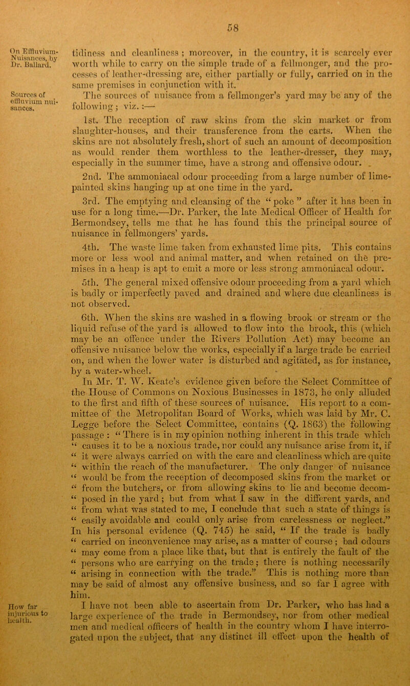 On Effluvium- Nuisances, by Dr. Ballard. Sources of effluvium nui- sances. How far injurious to health. tidiness and cleanliness ; moreover, in the country, it is scarcely ever worth while to carry on the simple trade of a fellmonger, and the pro- cesses of leather-dressing are, either partially or fully, carried on in the same premises in conjunction with it. The sources of nuisance from a fellmonger’s yard may be any of the following; viz.:— 1st. The reception of raw skins from the skin market or from slaughter-houses, and their transference from the carts. When the skins are not absolutely fresh, short of such an amount of decomposition as would render them worthless to the leather-dresser, they may, especially in the summer time, have a strong and offensive odour. _ 2nd. The ammoniacal odour proceeding from a large number of lime- painted skins banging up at one time in the yard. 3rd. The emptying and cleansing of the “ poke ” after it has been in use for a long time.—Dr. Parker, the late Medical Officer of Health for Bermondsey, tells me that he has found this the principal source of nuisance in fellmongers’ yards. 4th. The waste lime taken from exhausted lime pits. This contains mare or less wool and animal matter, and when retained on the pre- mises in a heap is apt to emit a more or less strong ammoniacal odour. 5th. The general mixed offensive odour proceeding from a yard which is badly or imperfectly paved and drained and where due cleanliness is not observed. 6th. When the skins are washed in a flowing brook or stream or the liquid refuse of the yard is allowed to flow into the brook, this (which may be an offence under the Divers Pollution Act) may become an offensive nuisance below the works, especially if a large trade be carried on, and when the lower water is disturbed and agitated, as for instance, by a water-wheel. In Mr. T. W. Keate’s evidence given before the Select Committee of the House of Commons on Noxious Businesses in 1873, he only alluded to the first and fifth of these sources of nuisance. His report to a com- mittee of tlie Metropolitan Board of Works, which was laid by Mr. C. Legge before the Select Committee, contains (Q. 1863) the following passage : “ There is in my opinion nothing inherent in this trade which “ causes it to be a noxious trade, nor could any nuisance arise from it, if “ it were always carried on with the care and cleanliness which are quite “ within the reach of the manufacturer. The only danger of nuisance “ would be from the reception of decomposed skins from the market or “ from the butchers, or from allowing skins to lie and become decom- “ posed in the yard; but from what I saw in the different yards, and “ from what was stated to me, I conclude that such a state of thiugs is “ easily avoidable and could only arise from carelessness or neglect.” In his personal evidence (Q. 745) he said, “ If the trade is badly “ carried on inconvenience may arise, as a matter of course ; bad odours “ may come from a place like that, but that is entirely the fault of the “ persons who are carrying on the trade; there is nothing necessarily “ arising in connection with the trade.” This is nothing more than may be said of almost any offensive business, and so far I agree with him. I have not been able to ascertain from Dr. Parker, who has had a large experience of the trade in Bermondsey, nor from other medical men and medical officers of health in the country whom I have interro- gated upon the subject, that any distinct ill effect upon the health of