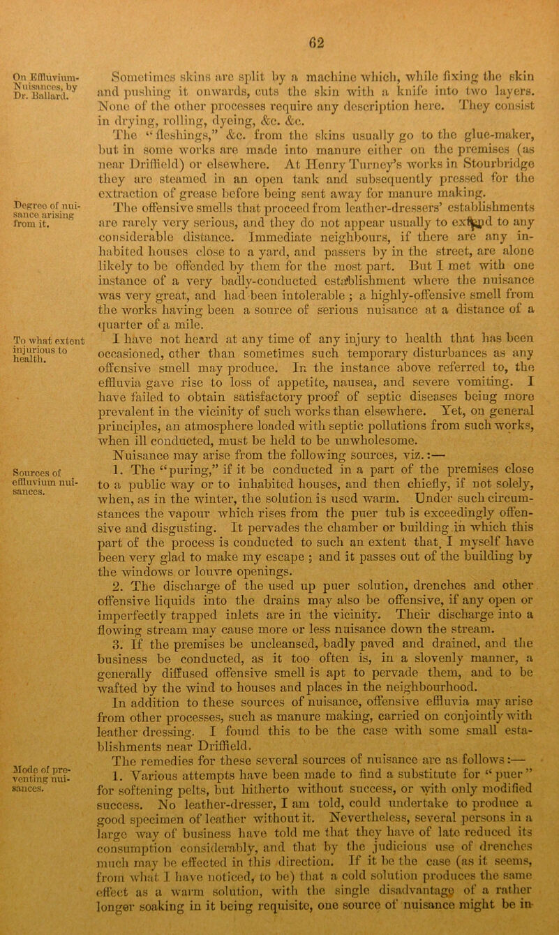 On Effluvium- Nuisances, by Or. Ballard. De^reo of nui- sance arising from it. To what extent injurious to health. Sources of effluvium nui- sances. Mode of pre- venting nui- sances. Sometimes skins are split by a machine which, while fixing the skin and pushing it. onwards, cuts the skin with a knife into two layers. None of the other processes require any description here. They consist in drying, rolling, dyeing, &c. &c. The “ fleshings,” &c. from the skins usually go to the glue-maker, but in some works are made into manure either on the premises (as near Driffield) or elsewhere. At Henry Turney’s works in Stourbridge they are .steamed in an open tank and subsequently pressed for the extraction of grease before being sent away for manure making. The offensive smells that proceed from leather-dressers’ establishments are rarely very serious, and they do not appear usually to extent to any considerable distance. Immediate neighbours, if there are any in- habited houses close to a yard, and passers by in the street, are alone likely to be offended by them for the most part. But I met with one instance of a very badly-conducted establishment where the nuisance was very great, and had been intolerable ; a highly-offensive smell from the works having been a source of serious nuisance at a distance of a quarter of a mile. I have not heard at any time of any injury to health that has been occasioned, other than sometimes such temporary disturbances as any offensive smell may produce. In the instance above referred to, the effluvia gave rise to loss of appetite, nausea, and severe vomiting. I have failed to obtain satisfactory proof of septic diseases being more prevalent in the vicinity of such works than elsewhere. Yet, on general principles, an atmosphere loaded with septic pollutions from such works, when ill conducted, must he held to be unwholesome. Nuisance may arise from the following sources, viz.:— 1. The “puring,” if it be conducted in a part of the premises close to a public way or to inhabited houses, and then chiefly, if not solely, when, as in the winter, the solution is used warm. Under such circum- stances the vapour which rises from the puer tub is exceedingly offen- sive and disgusting. It pervades the chamber or building in which this part of the process is conducted to such an extent that, I myself have been very glad to make my escape ; and it passes out of the building by the windows or louvre openings. 2. The discharge of the used up puer solution, drenches and other offensive liquids into tlie drains may also be offensive, if any open or imperfectly trapped inlets are in the vicinity. Their discharge into a flowing stream may cause more or less nuisance down the stream. 3. If the premises be uncleansed, badly paved and drained, and the business be conducted, as it too often is, in a slovenly manner, a generally diffused offensive smell is apt to pervade them, and to be wafted by the wind to houses and places in the neighbourhood. In addition to these sources of nuisance, offensive effluvia may arise from other processes, such as manure making, carried on conjointly with leather dressing. I found this to be the ease with some small esta- blishments near Driffield. The remedies for these several sources of nuisance are as follows:— 1. Various attempts have been made to find a substitute for “puer” for softening pelts, but hitherto without success, or with only modified success. No leather-dresser, I am told, could undertake to produce a good specimen of leather without it. Nevertheless, several persons in a largo way of business have told me that they have of late reduced its consumption considerably, and that by the judicious use of drenches much may he effected in this direction. If it he the case (as it seems, from what I have noticed, to be) that a cold solution produces the same effect as a warm solution, with the single disadvantage of a rather longer soaking in it being requisite, one source of nuisance might be in