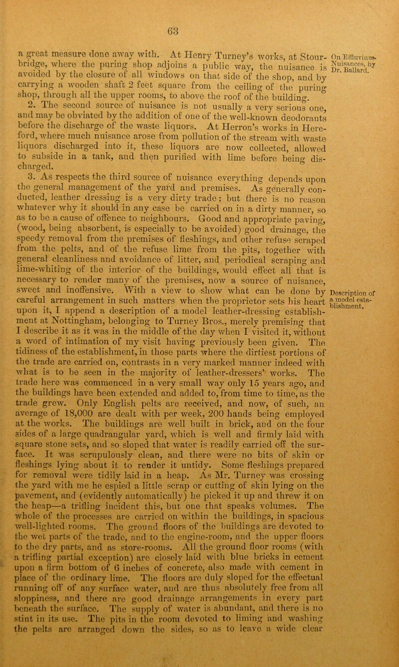 n great measure clone away with. At Henry Turney’s works, at Stour- bridge, where the puring shop adjoins a public way, the nuisance is avoided by the closure of all windows on that side of the shop, and by carrying a wooden shaft 2 feet square from the ceiling of the puring shop, through all the upper rooms, to above the roof of the building. b I he second source ol nuisance is not usually a very serious one and may be obviated by the addition of one of the well-known deodorants before the discharge of the waste liquors. At Herron’s works in Here- ford, where much nuisance arose from pollution of the stream with waste liquors discharged into it, these liquors are now collected, allowed to subside in a tank, and then purified with lime before being dis- charged. 3. As respects the third source of nuisance everything depends upon the general management of the yard and premises. As generally con- ducted, leather, dressing is a very dirty trade; but there is no reason whatever why it should in any case be carried on in a dirty manner, so as to be a cause of offence to neighbours. Good and appropriate paving, (wood, being absorbent, is especially to be avoided) good drainage, the speedy removal from the premises of fleshings, and other refuse scraped from the pelts, and of the refuse lime from the pits, together with general cleanliness and avoidance of litter, and periodical scraping and lime-whiting of the interior of the buildings, would effect all that is necessary to render many of the premises, now a source of nuisance, sweet and inoffensive. With a view to show what can be done by careful arrangement in such matters when the proprietor sets his heart upon it, I append a description of a model leather-dressing establish- ment at Nottingham, belonging to Turney Bros., merely premising that I describe it as it was in the middle of the day when I visited it, without a word of intimation of my visit having previously been given. The tidiness of the establishment, in those parts where the dirtiest portions of the trade are carried on, contrasts in a very marked manner indeed with ■what is to be seen in the majority of leather-dressers’ works. The trade here was commenced in a very small way only 15 years ago, and the buildings have been extended and added to, from time to time, as the trade grew. Only English pelts are received, and now, of such, an average of 18,000 are dealt with per week, 200 hands being employed at the works. The buildings are well built in brick, and on the four sides of a large quadrangular yard, which is well and firmly laid with square stone sets, and so sloped that water is readily carried off the sur- face. It was scrupulously clean, and there were no bits of skin or fleshings lying about it to render it untidy. Some fleshings prepared for removal were tidily laid in a heap. As Mr. Turney was crossing the yard with me he espied a little scrap or cutting of skin lying on the pavement, and (evidently automatically) he picked it up and threw it on the heap—a trifling incident this, but one that speaks volumes. The whole of the processes are carried on within the buildings, in spacious well-lighted rooms. The ground floors of the buildings are devoted to the wet parts of the trade, and to the engine-room, and the upper floors to the dry parts, and as store-rooms. All the ground floor rooms (with a trifling partial exception) are closely laid with blue bricks in cement upon a firm bottom of 6 inches of concrete, also made with cement in place of the ordinary lime. The floors are duly sloped for the effectual running off of any surface water, and are thus absolutely free from all sloppiness, and there are good drainage arrangements in every part beneath the surface. The supply of water is abundant, and there is no stint in its use. The pits in the room devoted to liming and washing the pelts are arranged down the sides, so as to leave a wide clear On Effluvium* Nuisanccs, by Dr. Ballard. Description of a model esta- blishment. \