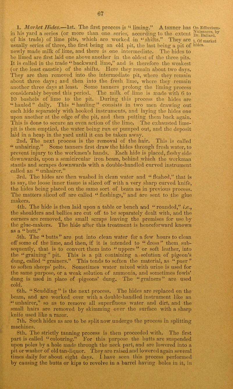 1. Market Hides.—1st. The first process is “ liming.5’ A tanner has On Effluvium- in his yard a series (or more than one series, according to the extent Br.Baiiard!37 of his trade) of lime pits, which are worked in ‘‘shifts.” They are i. of market usually series of three, the first being an old pit, the last being a pit of hides- newly made milk of lime, and there is one intermediate. The hides to be limed are first laid one above another in the oldest of the three pits. It is called in the trade “backward lime,” and is therefore the weakest (or the least caustic) of the shifts. Here they remain about two days. They are then removed into the intermediate pit, where they remain about three days; and then into the fresh lime, where they remain another three days at least. Some tanners prolong the liming process considerably beyond this period. The milk of lime is made with 6 to 10 bushels of lime to the pit. During this process the hides are “hauled” daily. This “hauling” consists in two men drawing out each hide separately with hooked instruments, and laying the hides one upon another at the edge of the pit, and then putting them back again. This is done to secure an even action of the lime. The exhausted lime- pit is then emptied, the water being run or pumped out, and the deposit laid in a heap in the yard until it can be taken away. 2nd. The next process is the removal of the hair. This is called “ unhairing.” Some tanners first draw the hides through fresh water, to prevent injury to the workmen’s hands. Each hide is placed, fleshy side downwards, upon a semicircular iron beam, behind which the workman stands and scrapes downwards with a double-handled curved instrument called an “ unhairer.” 3rd. The hides are then washed in clean water and “ fleshed,” that is to say, the loose inner tissue is sliced off with a very sharp curved knife, the hides being placed on the same sort of beam as in previous process. The matters sliced off are called “ fleshings,” and are sent to the glue makers. 4th. The hide is then laid upon a table or bench and “rounded,” i.e., the shoulders and bellies are cut off to be separately dealt with, and the corners are removed, the small scraps leaving the premises for use by the glue-makers. The hide after this treatment is henceforward known as a “ butt.” 5th. The “ butts” are put into clean water for a few hours to clean off some of the lime, and then, if it is intended to “ dress ” them sub- sequently, that is to convert them into “ uppers ” or soft leather, into the “ graining ” pit. This is a pit containing a solution of pigeon’s dung, called “ grainers.” This tends to soften the material, as “ puer ” to soften sheeps’ pelts. Sometimes water mixed with urine is used for the same purpose, or a weak solution of ammonia, and sometimes fowls’ dung is used in place of pigeons’ dung. The “grainers” are used cold. 6th. “ Scudding ” is the next process. The hides are replaced on the beam, and are worked over with a double-handled instrument like an “unhairer,” so as to remove all superfluous water and dirt, and the small hairs are removed by skimming over the surface with a sharp knife used like a razor. 7th. Such hides as are to be split now undergo the process in splitting machines. 8th. The strictly tanning process is then proceeded with. The first part is called “colouring.” For this purpose the butts are suspended upon poles by a hole made through the neck part, and are lowered into a pit or washer of old tan-liquor. They are raised and lowered again several times daily for about eight days. I have seen this process performed by causing the butts or kips to revolve in a barrel having holes in it, in