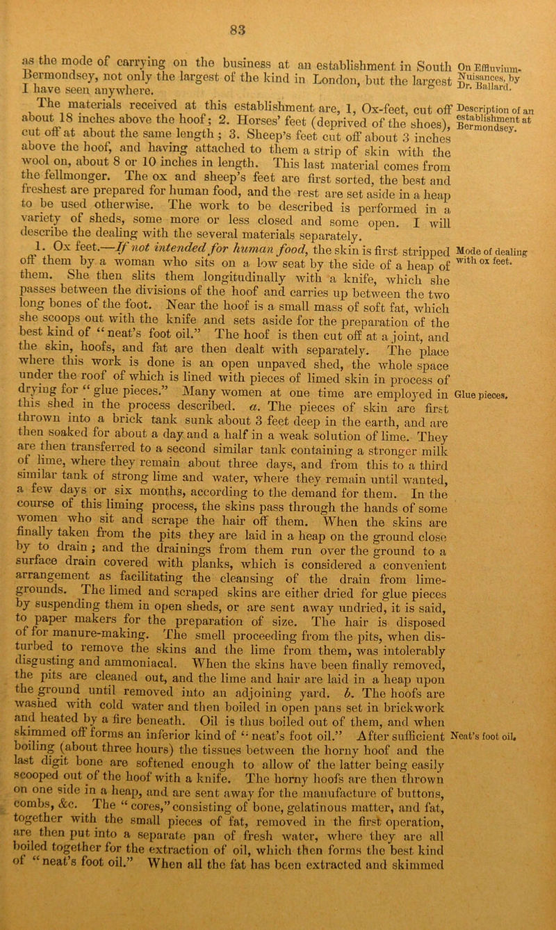 On Effluvium* Nuisances, by Dr, Ballard. Description of an establishment at Bermondsey. Mode of dealing with ox feet. as the mode of carrying on the business at an establishment in South Bermondsey, not only the largest of the kind in London, but the largest i have seen anywhere. The materials received at this establishment are, 1, Ox-feet cut off about US inches above the hoof ; 2. Horses’ feet (deprived of the shoes), cut off at about the same length ; 3. Sheep’s feet cut off about 3 inches above the hoof, and having attached to them a strip of skin with the wool on, about 8 or 10 inches in length. This last material comes from the fellmonger. The ox and sheep’s feet are first sorted, the best and freshest are prepared for human food, and the rest are set aside in a heap to be used otherwise. The work to be described is performed in a variety of sheds, some more or less closed and some open. I will describe the dealing with the several materials separately. 1. Ox feet. If not intended for human Jbod} the skin is first stripped off them by a woman who sits on a low seat by the side of a heap of them. She then slits them longitudinally with a knife, which she passes between the divisions of the hoof and carries up between the two long bones of the foot. Near the hoof is a small mass of soft fat, which she scoops out with the knife and sets aside for the preparation of the best kind of neat s foot oil.” The hoof is then cut off at a joint, and the skin, hoofs, and fat are then dealt with separately. The place where this work is done is an open unpaved shed, the whole space undei the roof of which is lined with pieces of limed skin in process of drying for “ glue pieces.” Many women at one time are employed in Glue pieces. lhi» shed in the process described, a. The pieces of skin are first thrown into a brick tank sunk about 3 feet deep in the earth, and are then soaked for about a day and a half in a weak solution of lime. They aie then transferred to a second similar tank containing a stronger milk of lime, where they remain about three days, and from this to a third similai tank of strong lime and water, where they remain until wanted, a few days or six months, according to the demand for them. In the course of this liming process, the skins pass through the hands of some women who sit and scrape the hair off them. When the skins are finally taken from the pits they are laid in a heap on the ground close by to drain ; and the drainings from them run over the ground to a surface drain covered with planks, which is considered a convenient arrangement as facilitating the cleansing of the drain from lime- grounds. The limed and scraped skins are either dried for glue pieces by suspending them in open sheds, or are sent away undried, it is said, to paper makers for the preparation of size. The hair is disposed of foi manure-making. The smell proceeding from the pits, when dis- turbed . to remove the skins and the lime from them, was intolerably disgusting and ammoniacal. When the skins have been finally removed, the pits are cleaned out, and the lime and hair are laid in a heap upon the ground until removed into an adjoining yard. b. The hoofs are washed with cold water and then boiled in open pans set in brickwork and heated by a fire beneath. Oil is thus boiled out of them, and when skimmed off forms an inferior kind of “ neat’s foot oil.” After sufficient Neat’s foot oil. boiling (about three hours) the tissues between the horny hoof and the last digit bone are softened enough to allow of the latter being easily scooped out of the hoof with a knife. The homy hoofs are then thrown on one side in a heap, and are sent away for the manufacture of buttons, combs, &c. The “ cores,” consisting of bone, gelatinous matter, and fat, together with, the small pieces of fat, removed in the first operation, are then put into a separate pan of fresh water, where they are all boiled toget her for the extraction of oil, which then forms the best kind of “neat s foot oil.” When all the fat has been extracted and skimmed