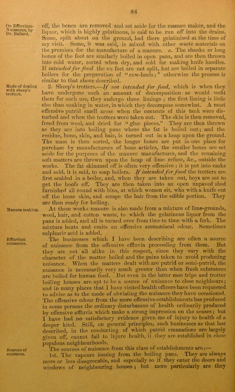 On Effluvium- Nuisances, by Dr. Kallarcl. Mode of dealing with sheep’s trotters. Manure making. Effluvium nuisances. Sources of nuisance. off, the lioncs are removed and set aside for the manure maker, and the liquor, which is highly gelatinous, is said to bo run off into the drains. Some, spilt about on the ground, had there gelatinised at the time of my visit. Some, it was said, is mixed with other waste materials on the premises for the manufacture of a manure, c. The shanks or long bones of the foot are similarly boiled in open pans, and are then thrown into cold water, sorted when dry, and sold for making knife handles. If intended for food the ox feet are not split, but are boiled in separate boilers for the preparation of “ cow-heels; ” otherwise the process is similar to that above described. 2. Sheep’s trotters.—If not intended for food, which is when they have undergone such an amount of decomposition as would unfit them for such use, they undergo three limings ; the first liming is little else than soaking in water, in which they decompose somewhat. A most offensive putrid smell arose when the contents of this tank were dis- turbed and when the trotters were taken out. The skin is then removed, freed from avooI, and dried for “ glue pieces.” They are then thrown as they are into boiling pans where the fat is boiled out; and the residue, bone, skin, and hair, is turned out in a heap upon the ground. The mass is then sorted, the longer bones are put in one place for purchase by manufacturers of bone articles, the smaller bones are set aside for the purposes of the manure manufacturer, and the remaining soft matters are thrown upon the heap of lime refuse, &c., outside the works. The fat skimmed off is often very offensive ; it is put into casks and sold, it is said, to soap boilers. If intended for food the trotters are first scalded in a boiler, and, when they are taken out, boys are set to get the hoofs off. They are then taken into an open unpaved shed furnished all round with bins, at which women sit, who with a knife cut off the loose skin, and scrape the hair from the edible portion. They are then ready for boiling. At these works manure is also made from a mixture of lime-grounds, wool, hair, and cotton waste, to which the gelatinous liquor from the pans is added, and all is turned over from time to time with a fork. The mixture heats and emits an offensive ammoniacal odour. Sometimes sulphuric acid is added. The businesses which I have been describing are often a source of nuisance from the offensive effluvia proceeding from them. But they are not all alike in this respect, since they vary with the character of the matter boiled and the pains taken to avoid producing nuisance. When the matters dealt with are putrid or semi-putrid, the nuisance is necessarily very much greater than when fresh substances are boiled for human food. But even in the latter case tripe and trotter boiling houses are apt to be a source of nuisance to close neighbours; and in many places that I have visited health officers have been requested to advise as to the mode of obviating the nuisance they have occasioned. The offensive odour from the more offensive establishments has produced in some persons the ordinary disturbances of health ordinarily produced by offensive effluvia which make a strong impression on the senses; but I have had no satisfactory evidence given me of injury to health of a deeper kind. Still, on general principles, such businesses as that last described, in the conducting of which putrid emanations are largely given off, cannot fail to injure health, it they are established in close populous neighbourhoods. The sources of nuisance from this class of establishments are:— 1st. The vapours issuing from the boiling pans. They are always more or less disagreeable, and especially so if they enter the doors and windows of neighbouring houses ; but more particularly are they