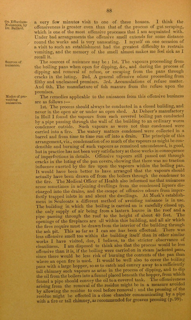 Oil EfTluvium- Nuisances, by Or. Bullard. Sources of nuisance. Modes of pre- venting nuisances. a very few minutes visit to one of these houses. I think the offensiveness is greater even than that of the process of gut scraping, which is one of the most offensive processes that I am acquainted with. Under bad arrangements the offensive smell extends for some distance round the works and is very nauseating. I myself on one occasion of a visit to such an establishment had the greatest difficulty to restrain vomiting, and the memory of the smell almost makes me feel sick as I recall it. The sources of nuisance may be : 1st. The vapours proceeding from the boiling pans when open for dipping, &c., and during the process of dipping and removal of refuse, or escaping from the pans through cracks in the luting. 2nd. A general offensive odour proceeding from filthy and uncleansed premises. 3rd. Accumulations of refuse matter. And 4th. The manufacture of fish manure from the refuse upon the premises. The remedies applicable to the nuisances from this offensive business are as follows :— 1st. The process should always be conducted in a closed building, and never in the open air or under an open shed. At Deheer’s manufactory in Hull I found the vapours from each covered boiling pan conducted by a pipe passing through the wall of the building to an ordinary worm condenser outside. Such vapours as were not thus condensed were carried into a fire. The watery matters condensed were collected in a barrel and from time to time run off into a drain. The principle of this arrangement, viz., condensation of so much of the vapours as might be con- densible and burning of such vapours as remained uncondensed, is good, but iu practice has not been very satisfactory at these works in consequence of imperfections in details. Offensive vapours still passed out through cracks in the luting of the pan covers, showing that there was no traction influence exerted by the fire upon the vapours within the boiling pan. It would have been better to have arranged that the vapours should actually have been drawn off from the boilers through the condenser to the fire. The Medical Officer of Health also informed me that nuisances arose sometimes in adjoining dwellings from the condensed liquors dis- charged into the drains, and the escape of offensive odours from imper- fectly trapped inlets in and about the dwellings. At Musk s establish- ment in Sculcoats a different method of avoiding nuisance is in use. The building in which the boiling is carried on is carefully closed up, the only supply of air being from a lantern louvre in the roof and a pipe passing through the roof to the height of about 40 feet. The openings of the fireplaces are all within this building, and all ail which the fires require must be drawn from the interior of the building through the ash pit. This so far as I can see has been effectual. There was less offensive smell too within the building itself than in other similar works I have visited, due, I believe, to the stricter observance of cleanliness. I am disposed to think also that the process would be less offensive than it is, if the boiling were carried on in steam jacketed pans, since there would be less risk of burning the contents of the pan than where an open fire is used. It would be well also to cover the boiling pans with a large hopper, so as to catch and convey away to a sufficiently tall chimney such vapours as arise in the process of dipping, and to dip the oil from the boilers into a funnel placed beneath the hopper, from which funnel a pipe should convey the oil to a covered tank. The offensiveness arising from the removal of the residue might be in a measure avoided by allowing the residue to cool before removal: and the pressing of the residue might be effected in a close chamber communicating by a pipe with a fire^r tall chimney, as recommended for greaves pressing (p. 99).