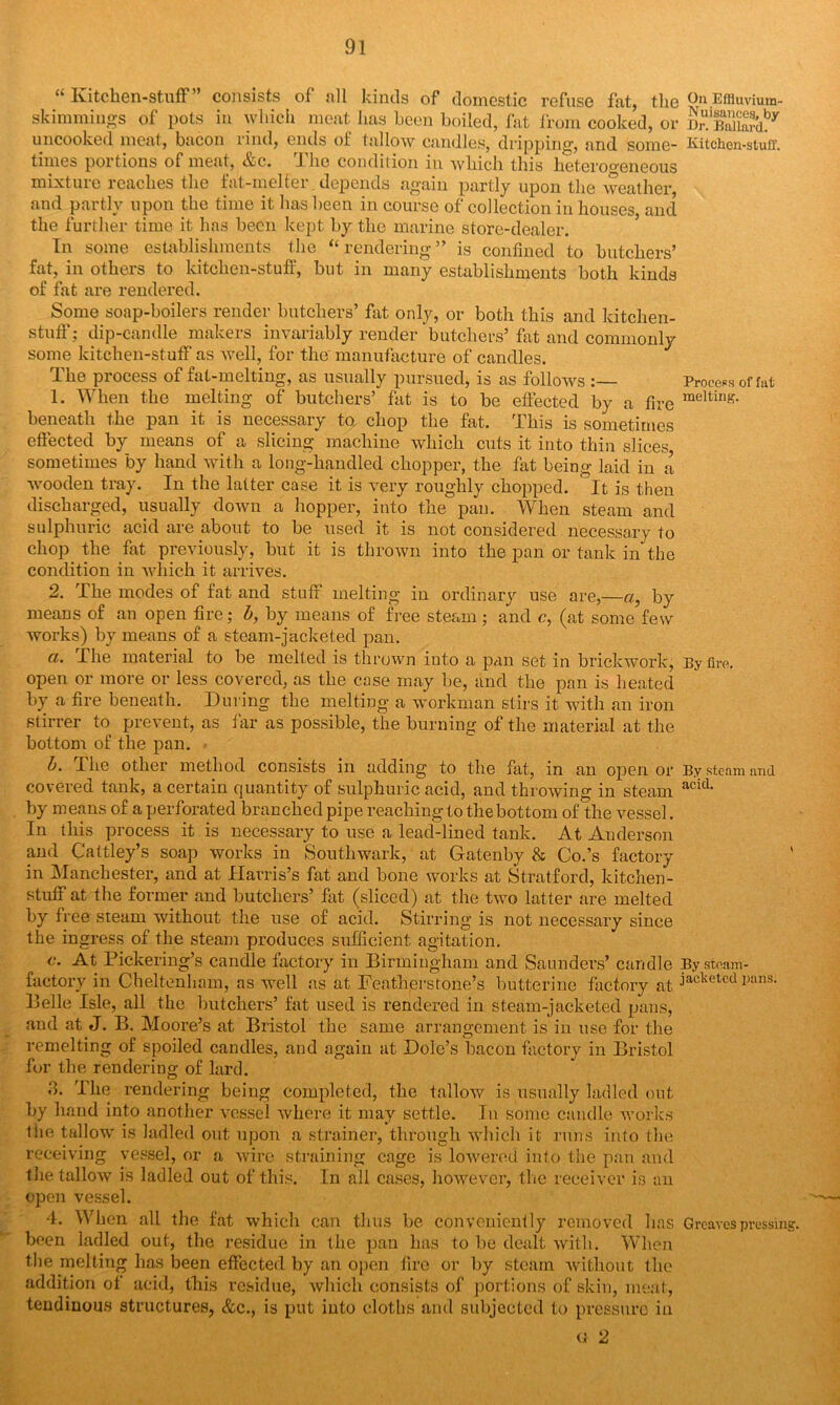 “ Ivitcken-stuff” consists of all kinds of domestic refuse fat, the 0n Efiiuvium- skimmings of pots in which meat lias been boiled, fat from cooked, or it'S? uncooked meat, bacon rind, ends of tallow candles, dripping, and some- Kitchen-stuff, times portions of meat, &c. The condition in which this heterogeneous mixture reaches the fat-melfer depends again partly upon the weather, and partly upon the time it has been in course of collection in houses, and the further time it has been kept by the marine store-dealer. In some establishments the “ rendering ” is confined to butchers’ fat, in others to kitchen-stuff, but in many establishments both kinds of fat are rendered. Some soap-boilers render butchers’ fat only, or both this and kitchen- stuff ; dip-candle makers invariably render butchers’ fat and commonly some kitchen-stuff as well, for the' manufacture of candles. The process of fat-melting, as usually pursued, is as follows Process of fat 1. When the melting of butchers’ fat is to be effected by a fire raelting- beneath the pan it is necessary to chop the fat. This is sometimes effected by means of a slicing machine which cuts it into thin slices, sometimes by hand with a long-handled chopper, the fat being laid in a wooden tray. In the latter case it is very roughly chopped. It is then discharged, usually down a hopper, into the pan. When steam and sulphuric acid are about to be used it is not considered necessary to chop the fat previously, but it is thrown into the pan or tank in the condition in which it arrives. 2. The modes of fat and stuff melting in ordinary use are,—a, by means of an open fire; b, by means of free steam ; and c, (at some few works) by means of a steam-jacketed pan. a. The material to be melted is thrown into a pan set in brickwork, By fire, open or more or less covered, as the case may be, and the pan is heated by a fire beneath. During the melting a workman stirs it with an iron stirrer to prevent, as far as possible, the burning of the material at the bottom of the pan. b. The other method consists in adding to the fat, in an open or By steam and covered tank, a certain quantity of sulphuric acid, and throwing in steam acid- by means of a perforated branched pipe reaching to the bottom of the vessel. In this process it is necessary to use a lead-lined tank. At Anderson and Cattley’s soap works in Southwark, at Gatenby & Co.’s factory in Manchester, and at Harris’s fat and bone works at Stratford, kitchen- stuff at the former and butchers’ fat (sliced) at the two latter are melted by free steam without the use of acid. Stirring is not necessary since the ingress of the steam produces sufficient agitation. c. At Pickering’s candle factory in Birmingham and Saunders’ candle Bystoam- factory in Cheltenham, as well as at Featherstone’s butterine factory at jackeU'd p;ms- Belle Isle, all the butchers’ fat used is rendered in steam-jacketed pans, and at J. B. Moore’s at Bristol the same arrangement is in use for the remelting of spoiled candles, and again at Dole’s bacon factory in Bristol for the rendering of lard. 3. The rendering being completed, the tallow is usually ladled out by hand into another vessel where it may settle. In some candle works the tallow is ladled out upon a strainer, through which it runs into the receiving vessel, or a wire straining cage is lowered into the pan and the tallow is ladled out of this. In ail cases, however, the receiver is an open vessel. 4. When all the fat which can thus be conveniently removed lias Greaves pressing, been ladled out, the residue in the pan has to be dealt with. When the melting has been effected by an open fire or by steam without the addition of acid, this residue, which consists of portions of skin, meat, tendinous structures, &c., is put into cloths and subjected to pressure in g 2