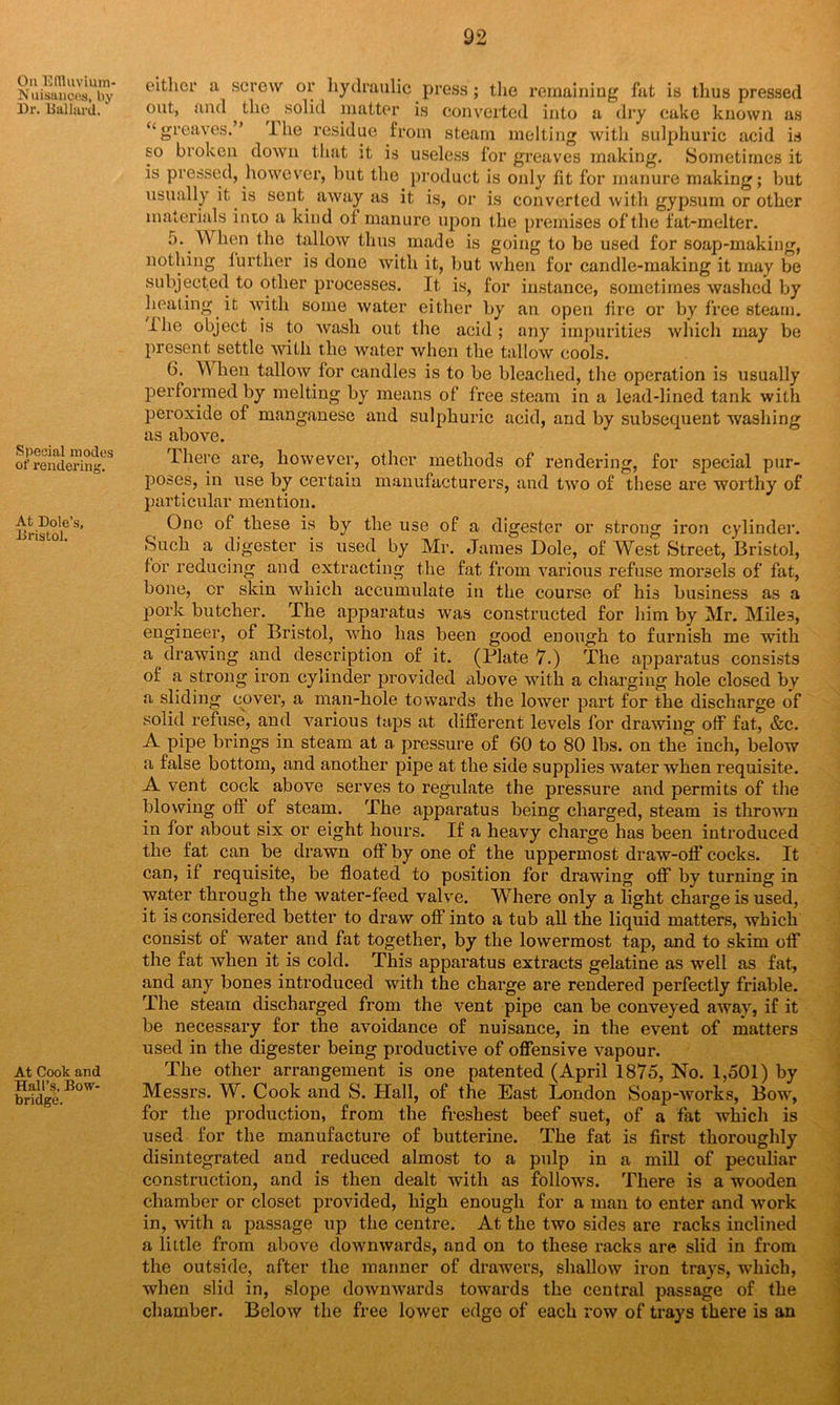 Ou Edluvium- Nuisauces, by Dr. Ballard.1 Special modes of rendering. At Dole’s, Bristol. At Cook and Hall’s, Bow- bridge. either a screw or hydraulic press; the remaining fat is thus pressed out, and , the ^ solid matter is converted into a dry cake known as “greaves.’ The residue from steam melting with sulphuric acid is so broken down that it is useless for greaves making. Sometimes it is pressed, however, but the product is only fit for manure making; but usually it is sent away as it is, or is converted with gypsum or other materials into a kind of manure upon the premises of the fat-melter. 5. When the tallow thus made is going to be used for soap-making, nothing further is done with it, but when for candle-making it may be subjected to other processes. It is, for instance, sometimes washed by healing it with some water either by an open tire or by free steam. Ihe object is to wash out the acid; any impurities which may be present settle with the water when the tallow cools. 6. When tallow tor candles is to be bleached, the operation is usually performed by melting by means of free steam in a lead-lined tank with peroxide of manganese and sulphuric acid, and by subsequent washing as above. Ihere are, however, other methods of rendering, for special pur- poses, in use by certain manufacturers, and two of these are worthy of particular mention. One of these is by the use of a digester or strong iron cylinder. Such a digester is used by Mr. James Dole, of West Street, Bristol, for reducing and extracting the fat from various refuse morsels of fat, bone, or skin which accumulate in the course of his business as a pork butcher. The apparatus was constructed for him by Mr. Mile3, engineer, of Bristol, who has been good enough to furnish me with a drawing and description of it. (Plate 7.) The apparatus consists of a strong iron cylinder provided above with a charging hole closed by a sliding cover, a man-hole towards the lower part for the discharge of solid refuse, and various taps at different levels for drawing off fat, &c. A pipe brings in steam at a pressure of 60 to 80 lbs. on the inch, below a false bottom, and another pipe at the side supplies water when requisite. A vent cock above serves to regulate the pressure and permits of the blowing ofl of steam. The apparatus being charged, steam is thrown in for about six or eight hours. If a heavy charge has been introduced the fat can be drawn off by one of the uppermost draw-off cocks. It can, if requisite, be floated to position for drawing off by turning in water through the water-feed valve. Where only a light charge is used, it is considered better to draw off into a tub all the liquid matters, which consist of water and fat together, by the lowermost tap, and to skim off the fat when it is cold. This apparatus extracts gelatine as well as fat, and any bones introduced with the charge are rendered perfectly friable. The steam discharged from the vent pipe can be conveyed away, if it be necessary for the avoidance of nuisance, in the event of matters used in the digester being productive of offensive vapour. The other arrangement is one patented (April 1875, No. 1,501) by Messrs. W. Cook and S. Hall, of the East London Soap-works, Bow, for the production, from the freshest beef suet, of a fat which is used for the manufacture of butterine. The fat is first thoroughly disintegrated and reduced almost to a pulp in a mill of peculiar construction, and is then dealt with as follows. There is a wooden chamber or closet provided, high enough for a man to enter and work in, with a passage up the centre. At the two sides are racks inclined a little from above downwards, and on to these racks are slid in from the outside, after the manner of drawers, shallow iron trays, which, when slid in, slope downwards towards the central passage of the chamber. Below the free lower edge of each row of trays there is an