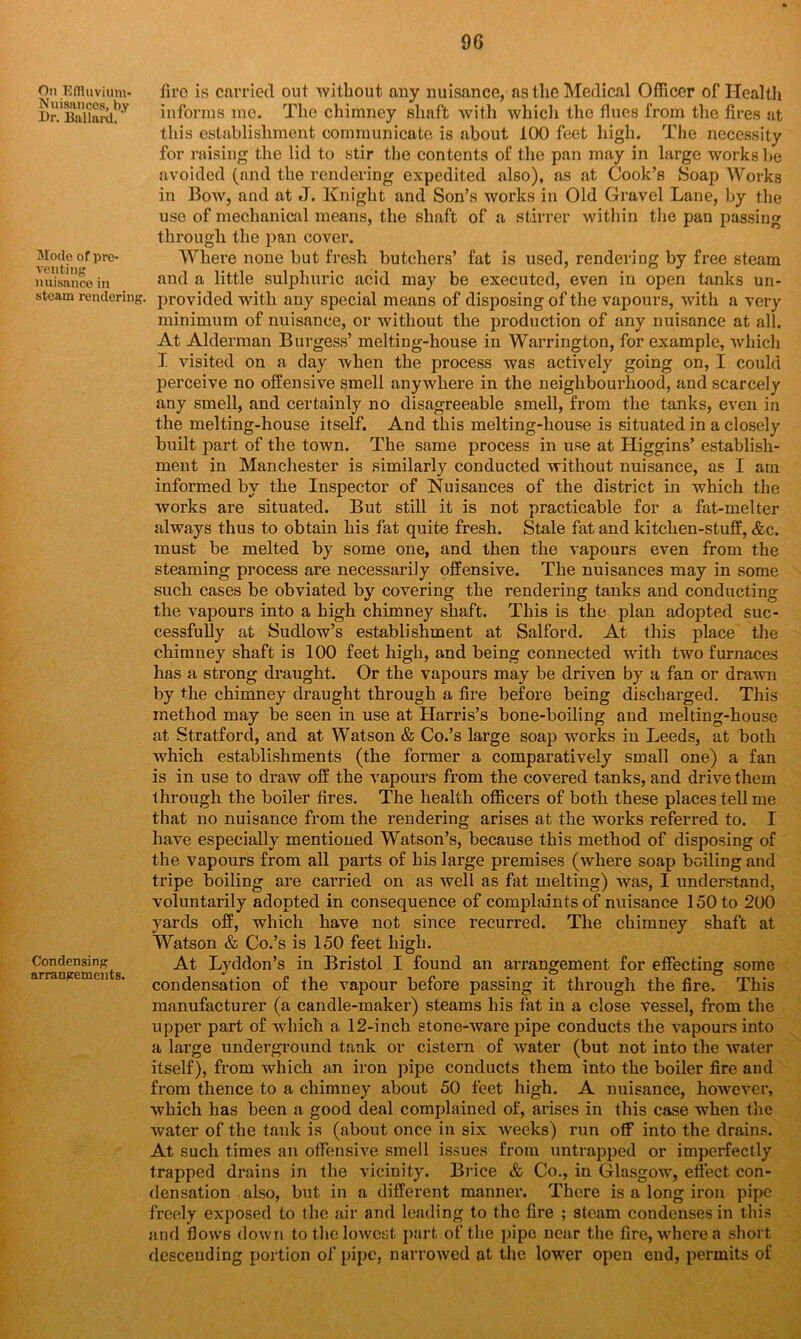 On Effluvium- Nuisances, by Dr. Ballard. Mode of pre- venting nuisance in steam rendering. Condensing arrangements. firo is carried out without any nuisance, as the Medical Officer of Health informs me. The chimney shaft with which the flues from the fires at this establishment communicate is about 100 feet high. The necessity for raising the lid to stir the contents of the pan may in large works be avoided (and the rendering expedited also), as at Cook’s Soap Works in Bow, and at J. Knight and Son’s works in Old Gravel Lane, by the use of mechanical means, the shaft of a stirrer Avithin the pan passing through the pan cover. Where none but fresh butchers’ fat is used, rendering by free steam and a little sulphuric acid may be executed, even in open tanks un- provided with any special means of disposing of the vapours, with a very minimum of nuisance, or without the production of any nuisance at all. At Alderman Burgess’ melting-house in Warrington, for example, Avhich I visited on a day Avhen the process was actively going on, I could perceive no offensive smell anywhere in the neighbourhood, and scarcely any smell, and certainly no disagreeable smell, from the tanks, even in the melting-house itself. And this melting-house is situated in a closely built part of the tOAvn. The same process in use at Higgins’ establish- ment in Manchester is similarly conducted Avithout nuisance, as I am informed by the Inspector of Nuisances of the district in which the works are situated. But still it is not practicable for a fat-melter always thus to obtain his fat quite fresh. Stale fat and kitchen-stuff, &c. must be melted by some one, and then the A'apours even from the steaming process are necessarily offensive. The nuisances may in some such cases be obviated by covering the rendering tanks and conducting the vapours into a high chimney shaft. This is the plan adopted suc- cessfully at Sudlow’s establishment at Salford. At this place the chimney shaft is 100 feet high, and being connected with two furnaces has a strong draught. Or the vapours may be driven by a fan or drawn by the chimney draught through a fire before being discharged. This method may be seen in use at Harris’s bone-boiling and melting-house at Stratford, and at Watson & Co.’s large soap works in Leeds, at both Avhich establishments (the former a comparatively small one) a fan is in use to draw off the vapours from the covered tanks, and drive them through the boiler fires. The health officers of both these places tell me that no nuisance from the rendering arises at the Avorks referred to. I have especially mentioned Watson’s, because this method of disposing of the vapours from all parts of his large premises (where soap boiling and tripe boiling are carried on as well as fat melting) Avas, I understand, voluntarily adopted in consequence of complaints of nuisance 150 to 200 yards off, which have not since recurred. The chimney shaft at Watson & Co.’s is 150 feet high. At Lyddon’s in Bristol I found an arrangement for effecting some condensation of the vapour before passing it through the fire. This manufacturer (a candle-maker) steams his fat in a close Aressel, from the upper part of Avhich a 12-inch stone-Avare pipe conducts the vapours into a large underground tank or cistern of Avater (but not into the Avater itself), from which an iron pipe conducts them into the boiler fire and from thence to a chimney about 50 feet high. A nuisance, hoAvever, which has been a good deal complained of, arises in this case when the water of the tank is (about once in six Aveeks) run off into the drains. At such times an offensive smell issues from untrapped or imperfectly trapped drains in the vicinity. Brice & Co., in Glasgow, effect con- densation also, but in a different manner. There is a long iron pipe freely exposed to the air and leading to the fire ; steam condenses in this and flows doAvn to the lowest part of the pipe near the fire, Avhcrea short descending portion of pipe, narroAved at the lower open end, permits of